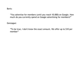 Boris:   “ You advertise for members (until you reach 10.000) on Google. How much do you currently spend on Google advertising for members?” Gonzague: “ To be true, I don't know the exact amount. We offer up to $10 per member” 