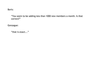 Boris:   “ You seem to be adding less than 1000 new members a month. Is that correct?” Gonzague: “ that is exact...” 