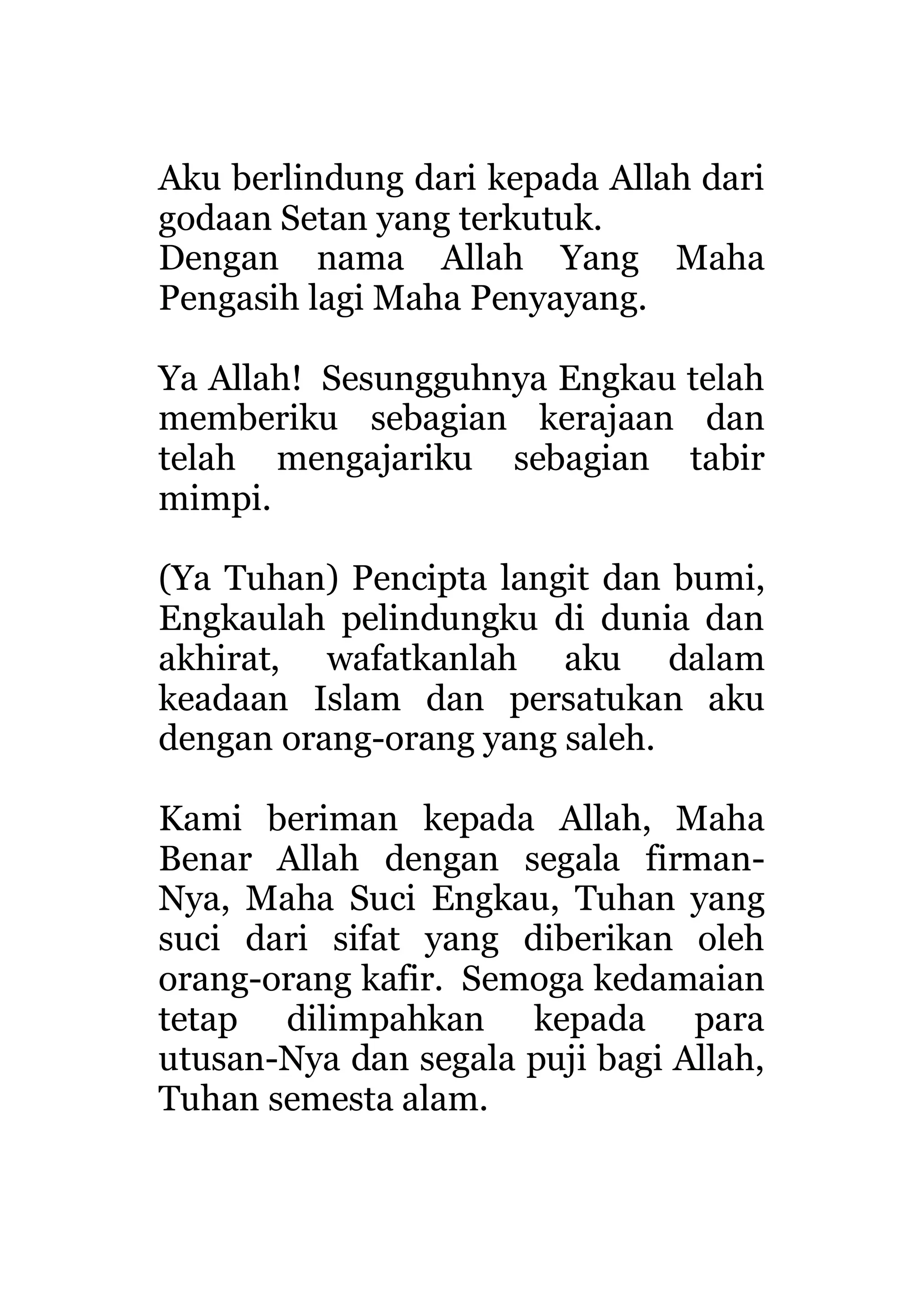 Aku berlindung dari kepada Allah dari
godaan Setan yang terkutuk.
Dengan nama Allah Yang Maha
Pengasih lagi Maha Penyayang.
Ya Allah! Sesungguhnya Engkau telah
memberiku sebagian kerajaan dan
telah mengajariku sebagian tabir
mimpi.
(Ya Tuhan) Pencipta langit dan bumi,
Engkaulah pelindungku di dunia dan
akhirat, wafatkanlah aku dalam
keadaan Islam dan persatukan aku
dengan orang-orang yang saleh.
Kami beriman kepada Allah, Maha
Benar Allah dengan segala firman-
Nya, Maha Suci Engkau, Tuhan yang
suci dari sifat yang diberikan oleh
orang-orang kafir. Semoga kedamaian
tetap dilimpahkan kepada para
utusan-Nya dan segala puji bagi Allah,
Tuhan semesta alam.
 