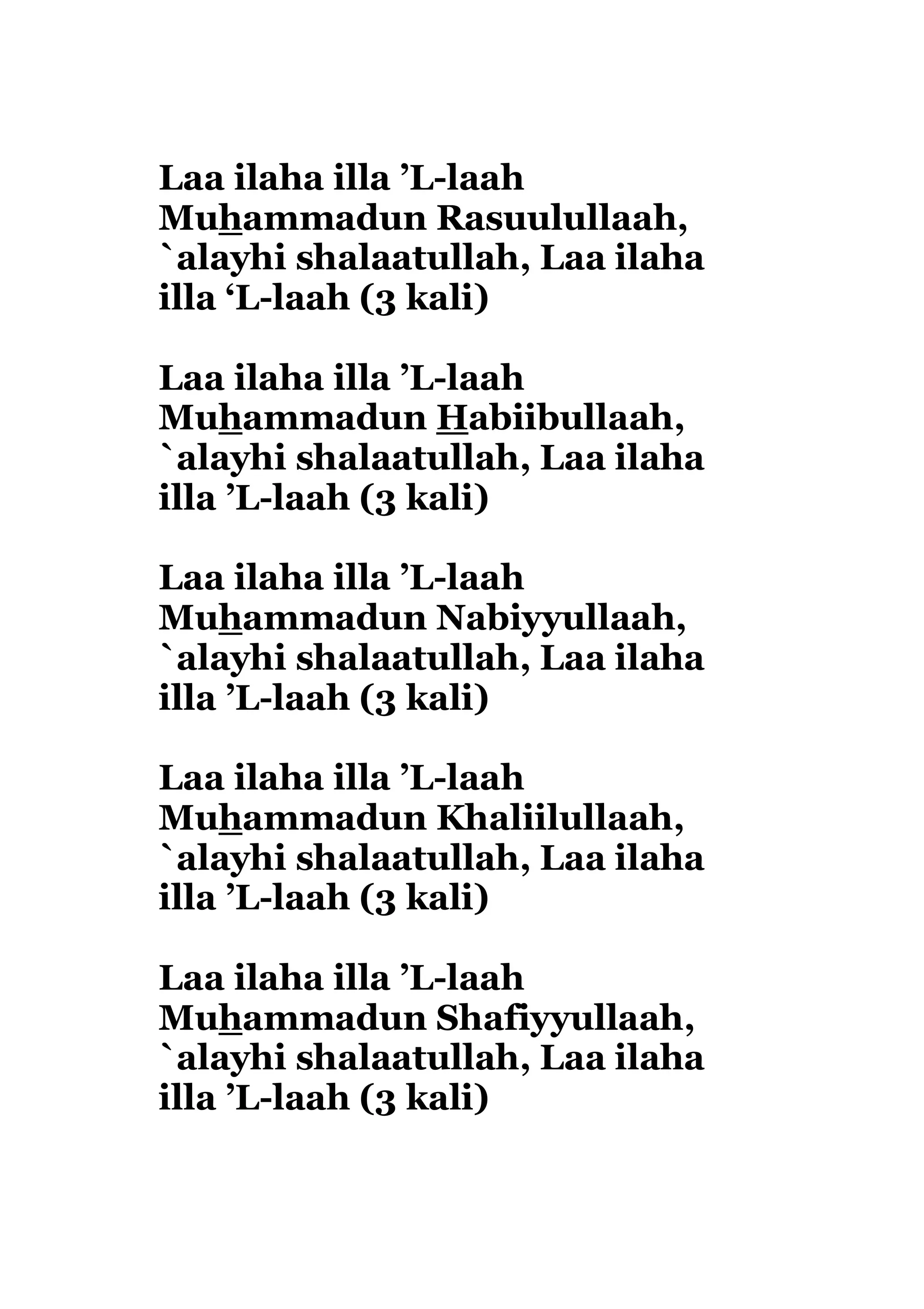 Laa ilaha illa ’L-laah
Muhammadun Rasuulullaah,
`alayhi shalaatullah, Laa ilaha
illa ‘L-laah (3 kali)
Laa ilaha illa ’L-laah
Muhammadun Habiibullaah,
`alayhi shalaatullah, Laa ilaha
illa ’L-laah (3 kali)
Laa ilaha illa ’L-laah
Muhammadun Nabiyyullaah,
`alayhi shalaatullah, Laa ilaha
illa ’L-laah (3 kali)
Laa ilaha illa ’L-laah
Muhammadun Khaliilullaah,
`alayhi shalaatullah, Laa ilaha
illa ’L-laah (3 kali)
Laa ilaha illa ’L-laah
Muhammadun Shafiyyullaah,
`alayhi shalaatullah, Laa ilaha
illa ’L-laah (3 kali)
 