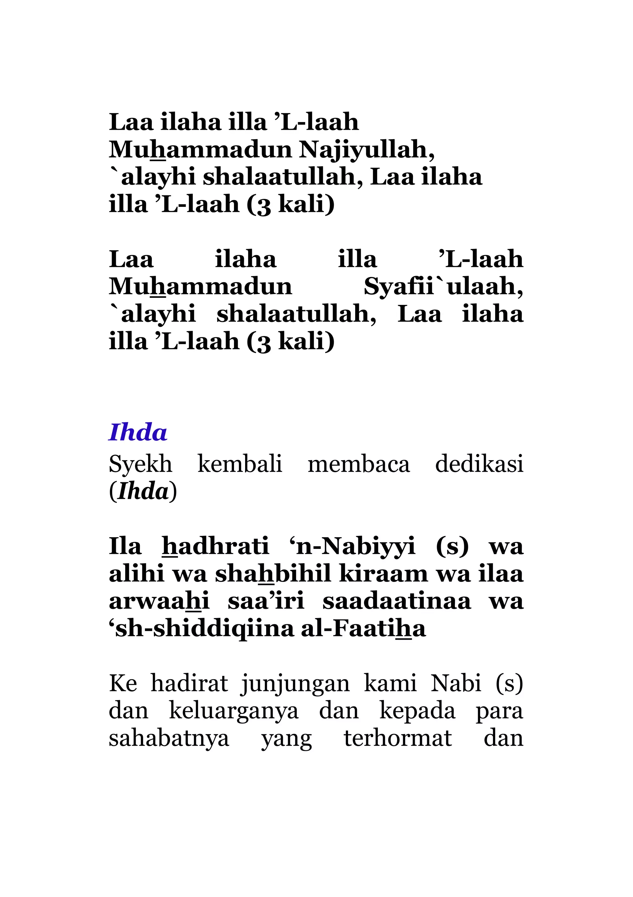 Laa ilaha illa ’L-laah
Muhammadun Najiyullah,
`alayhi shalaatullah, Laa ilaha
illa ’L-laah (3 kali)
Laa ilaha illa ’L-laah
Muhammadun Syafii`ulaah,
`alayhi shalaatullah, Laa ilaha
illa ’L-laah (3 kali)
Ihda
Syekh kembali membaca dedikasi
(Ihda)
Ila hadhrati ‘n-Nabiyyi (s) wa
alihi wa shahbihil kiraam wa ilaa
arwaahi saa’iri saadaatinaa wa
‘sh-shiddiqiina al-Faatiha
Ke hadirat junjungan kami Nabi (s)
dan keluarganya dan kepada para
sahabatnya yang terhormat dan
 
