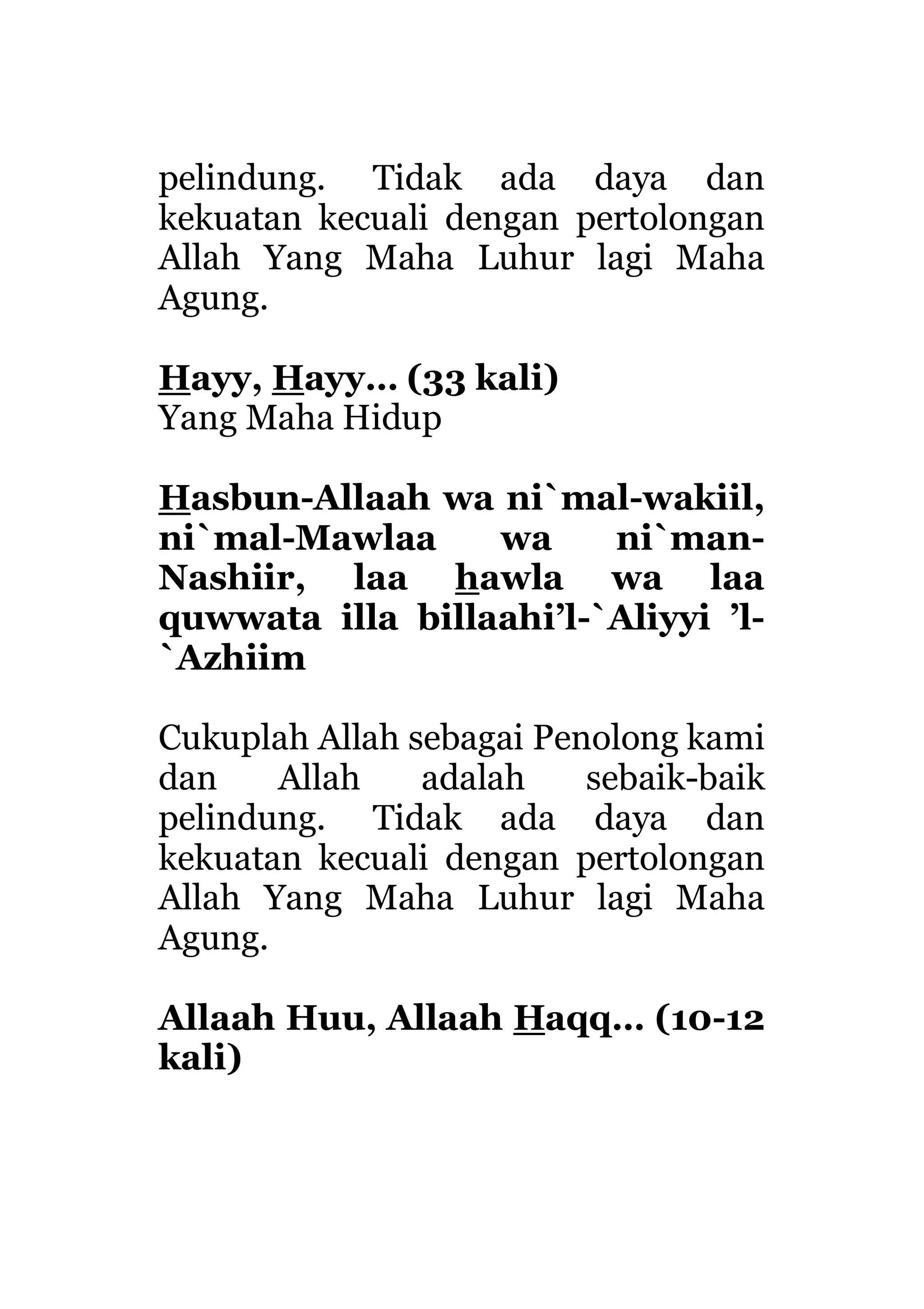 pelindung. Tidak ada daya dan
kekuatan kecuali dengan pertolongan
Allah Yang Maha Luhur lagi Maha
Agung.
Hayy, Hayy… (33 kali)
Yang Maha Hidup
Hasbun-Allaah wa ni`mal-wakiil,
ni`mal-Mawlaa wa ni`man-
Nashiir, laa hawla wa laa
quwwata illa billaahi’l-`Aliyyi ’l-
`Azhiim
Cukuplah Allah sebagai Penolong kami
dan Allah adalah sebaik-baik
pelindung. Tidak ada daya dan
kekuatan kecuali dengan pertolongan
Allah Yang Maha Luhur lagi Maha
Agung.
Allaah Huu, Allaah Haqq… (10-12
kali)
 