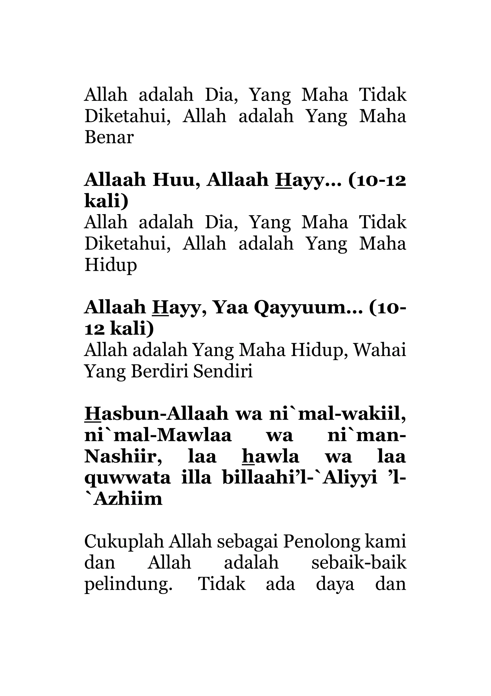 Allah adalah Dia, Yang Maha Tidak
Diketahui, Allah adalah Yang Maha
Benar
Allaah Huu, Allaah Hayy… (10-12
kali)
Allah adalah Dia, Yang Maha Tidak
Diketahui, Allah adalah Yang Maha
Hidup
Allaah Hayy, Yaa Qayyuum… (10-
12 kali)
Allah adalah Yang Maha Hidup, Wahai
Yang Berdiri Sendiri
Hasbun-Allaah wa ni`mal-wakiil,
ni`mal-Mawlaa wa ni`man-
Nashiir, laa hawla wa laa
quwwata illa billaahi’l-`Aliyyi ’l-
`Azhiim
Cukuplah Allah sebagai Penolong kami
dan Allah adalah sebaik-baik
pelindung. Tidak ada daya dan
 