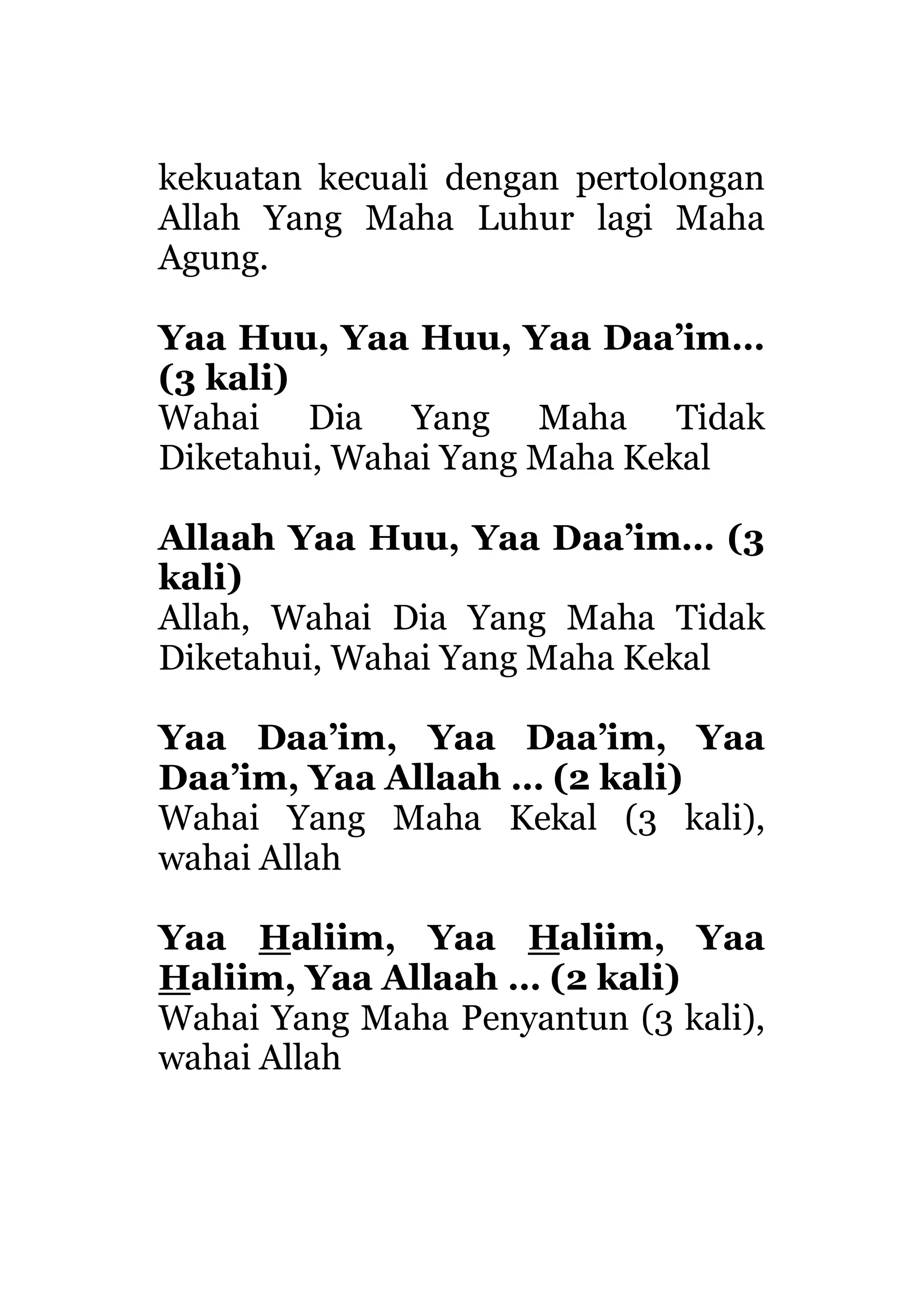 kekuatan kecuali dengan pertolongan
Allah Yang Maha Luhur lagi Maha
Agung.
Yaa Huu, Yaa Huu, Yaa Daa’im…
(3 kali)
Wahai Dia Yang Maha Tidak
Diketahui, Wahai Yang Maha Kekal
Allaah Yaa Huu, Yaa Daa’im… (3
kali)
Allah, Wahai Dia Yang Maha Tidak
Diketahui, Wahai Yang Maha Kekal
Yaa Daa’im, Yaa Daa’im, Yaa
Daa’im, Yaa Allaah … (2 kali)
Wahai Yang Maha Kekal (3 kali),
wahai Allah
Yaa Haliim, Yaa Haliim, Yaa
Haliim, Yaa Allaah … (2 kali)
Wahai Yang Maha Penyantun (3 kali),
wahai Allah
 