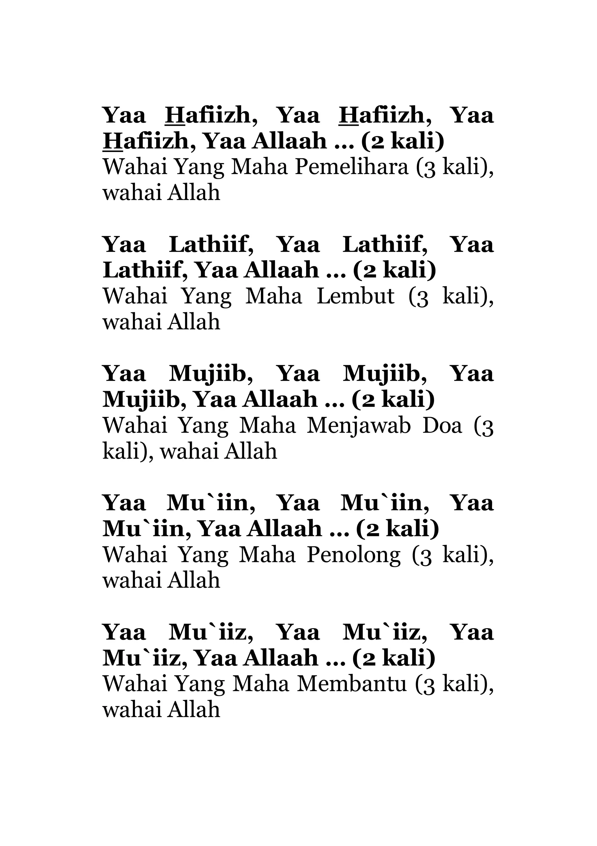 Yaa Hafiizh, Yaa Hafiizh, Yaa
Hafiizh, Yaa Allaah … (2 kali)
Wahai Yang Maha Pemelihara (3 kali),
wahai Allah
Yaa Lathiif, Yaa Lathiif, Yaa
Lathiif, Yaa Allaah … (2 kali)
Wahai Yang Maha Lembut (3 kali),
wahai Allah
Yaa Mujiib, Yaa Mujiib, Yaa
Mujiib, Yaa Allaah … (2 kali)
Wahai Yang Maha Menjawab Doa (3
kali), wahai Allah
Yaa Mu`iin, Yaa Mu`iin, Yaa
Mu`iin, Yaa Allaah … (2 kali)
Wahai Yang Maha Penolong (3 kali),
wahai Allah
Yaa Mu`iiz, Yaa Mu`iiz, Yaa
Mu`iiz, Yaa Allaah … (2 kali)
Wahai Yang Maha Membantu (3 kali),
wahai Allah
 