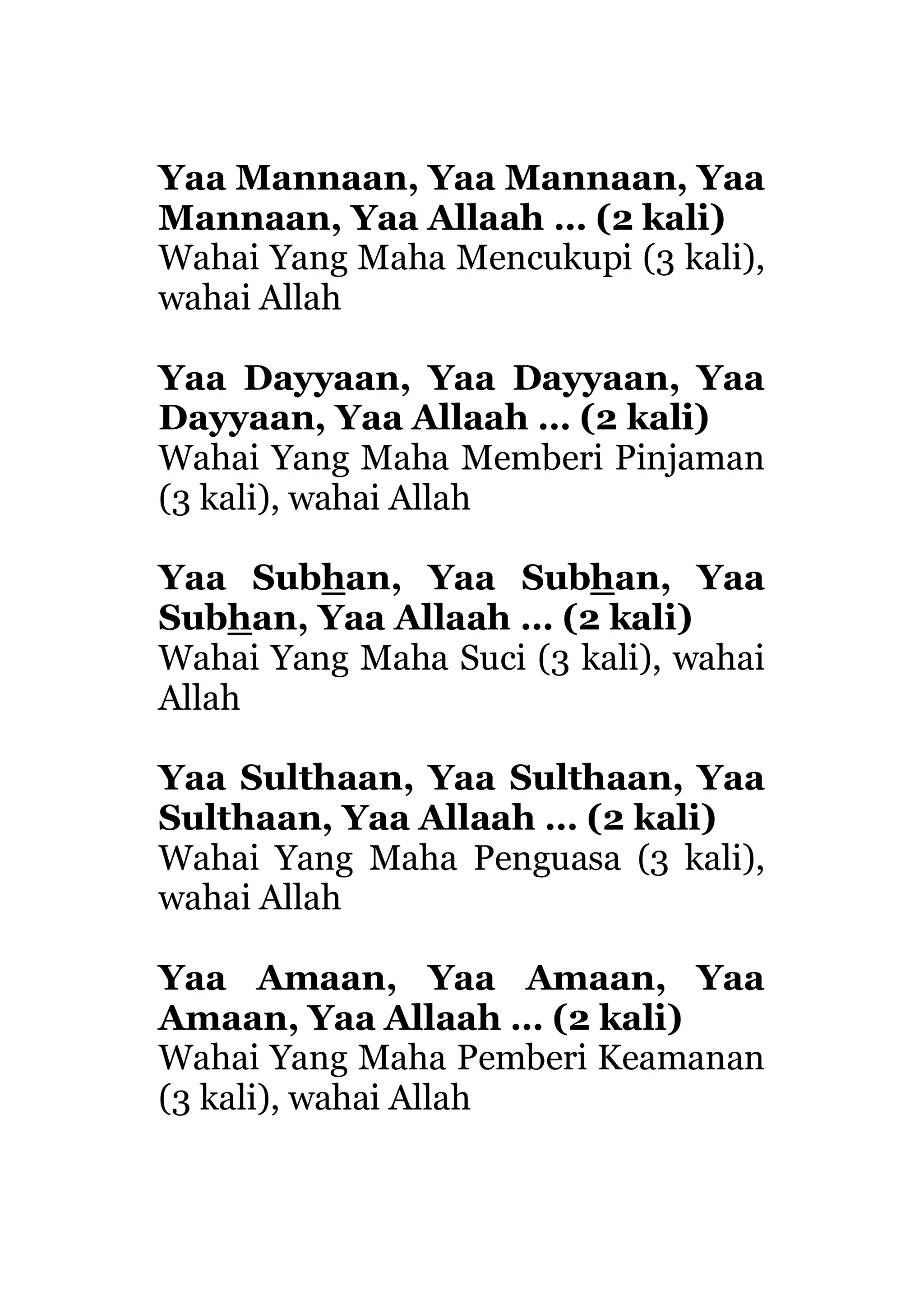 Yaa Mannaan, Yaa Mannaan, Yaa
Mannaan, Yaa Allaah … (2 kali)
Wahai Yang Maha Mencukupi (3 kali),
wahai Allah
Yaa Dayyaan, Yaa Dayyaan, Yaa
Dayyaan, Yaa Allaah … (2 kali)
Wahai Yang Maha Memberi Pinjaman
(3 kali), wahai Allah
Yaa Subhan, Yaa Subhan, Yaa
Subhan, Yaa Allaah … (2 kali)
Wahai Yang Maha Suci (3 kali), wahai
Allah
Yaa Sulthaan, Yaa Sulthaan, Yaa
Sulthaan, Yaa Allaah … (2 kali)
Wahai Yang Maha Penguasa (3 kali),
wahai Allah
Yaa Amaan, Yaa Amaan, Yaa
Amaan, Yaa Allaah … (2 kali)
Wahai Yang Maha Pemberi Keamanan
(3 kali), wahai Allah
 