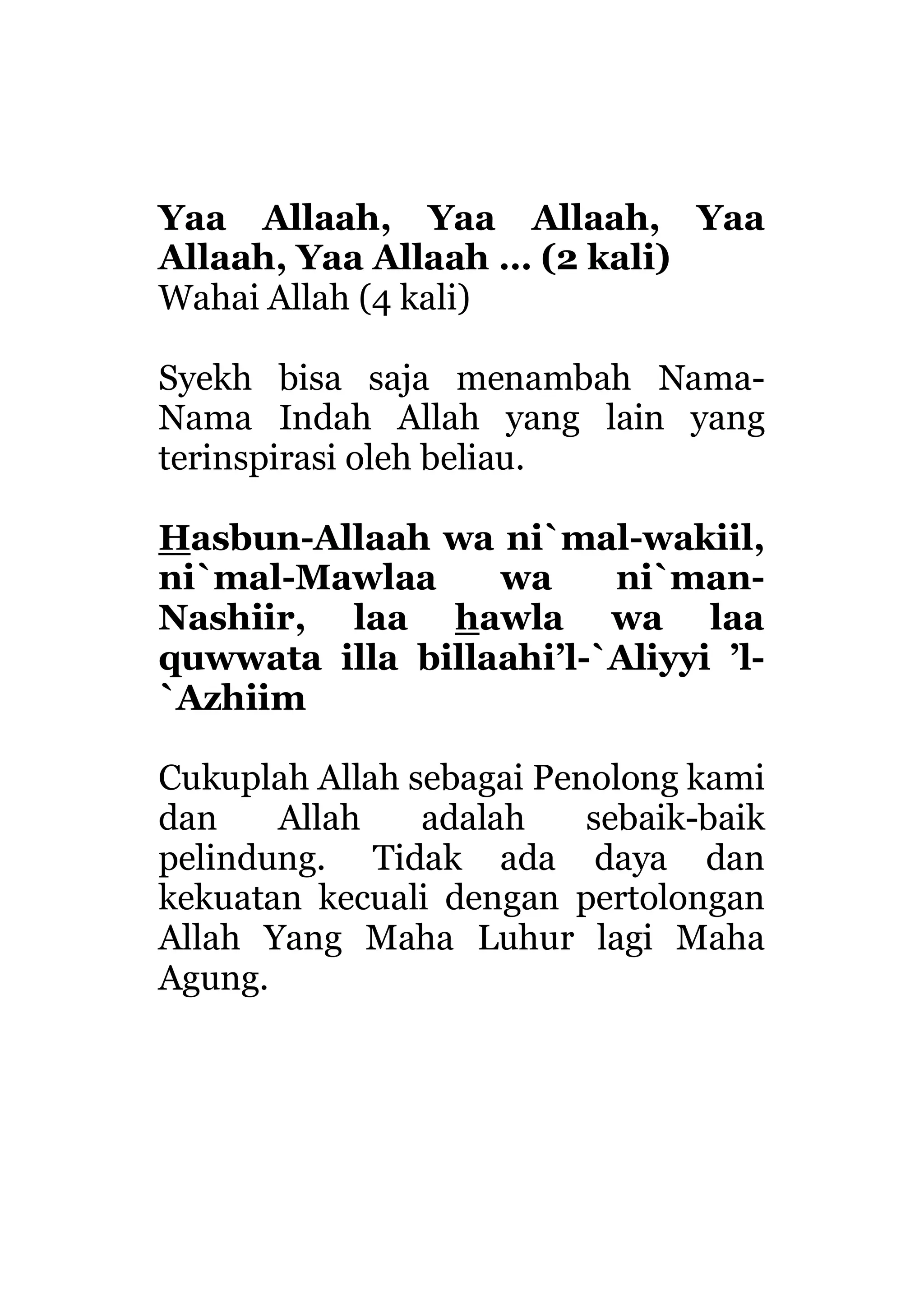 Yaa Allaah, Yaa Allaah, Yaa
Allaah, Yaa Allaah … (2 kali)
Wahai Allah (4 kali)
Syekh bisa saja menambah Nama-
Nama Indah Allah yang lain yang
terinspirasi oleh beliau.
Hasbun-Allaah wa ni`mal-wakiil,
ni`mal-Mawlaa wa ni`man-
Nashiir, laa hawla wa laa
quwwata illa billaahi’l-`Aliyyi ’l-
`Azhiim
Cukuplah Allah sebagai Penolong kami
dan Allah adalah sebaik-baik
pelindung. Tidak ada daya dan
kekuatan kecuali dengan pertolongan
Allah Yang Maha Luhur lagi Maha
Agung.
 