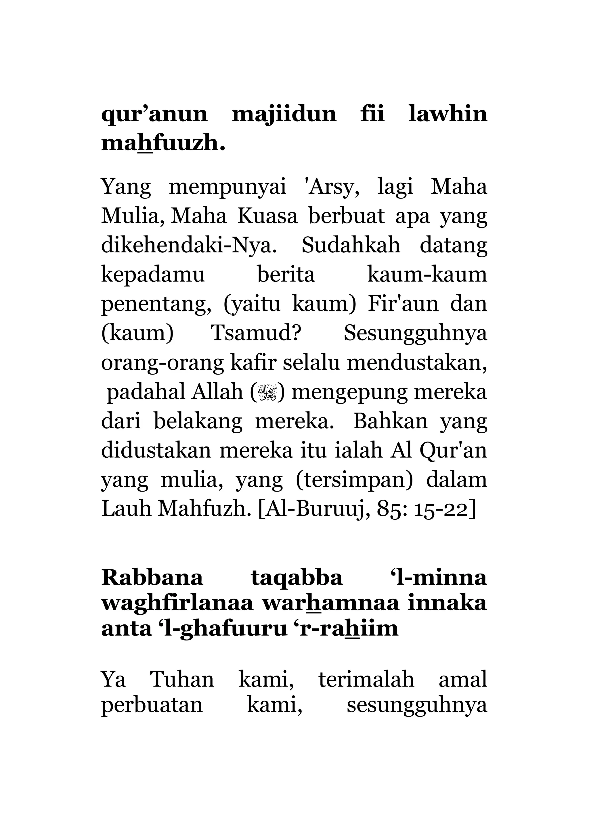 qur’anun majiidun fii lawhin
mahfuuzh.
Yang mempunyai 'Arsy, lagi Maha
Mulia, Maha Kuasa berbuat apa yang
dikehendaki-Nya. Sudahkah datang
kepadamu berita kaum-kaum
penentang, (yaitu kaum) Fir'aun dan
(kaum) Tsamud? Sesungguhnya
orang-orang kafir selalu mendustakan,
padahal Allah () mengepung mereka
dari belakang mereka. Bahkan yang
didustakan mereka itu ialah Al Qur'an
yang mulia, yang (tersimpan) dalam
Lauh Mahfuzh. [Al-Buruuj, 85: 15-22]
Rabbana taqabba ‘l-minna
waghfirlanaa warhamnaa innaka
anta ‘l-ghafuuru ‘r-rahiim
Ya Tuhan kami, terimalah amal
perbuatan kami, sesungguhnya
 