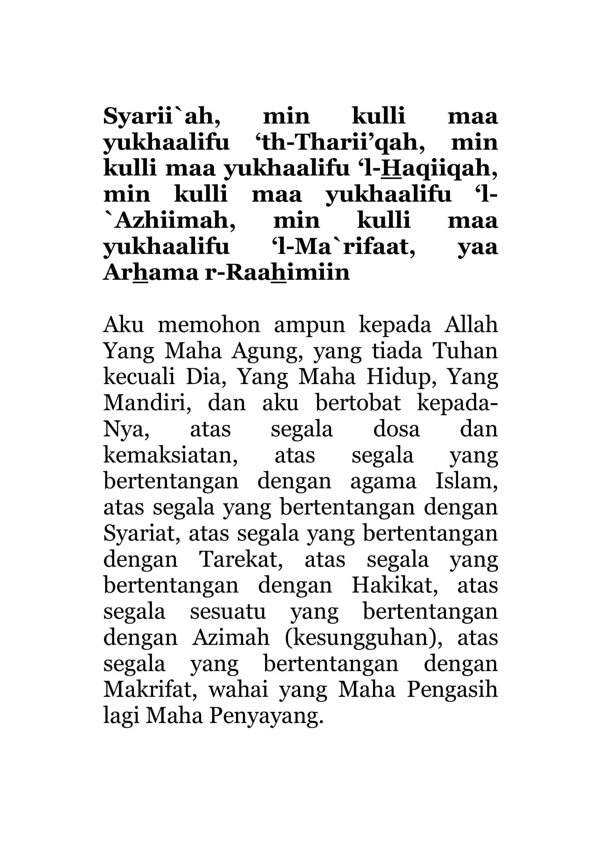 Syarii`ah, min kulli maa
yukhaalifu ‘th-Tharii’qah, min
kulli maa yukhaalifu ‘l-Haqiiqah,
min kulli maa yukhaalifu ‘l-
`Azhiimah, min kulli maa
yukhaalifu ‘l-Ma`rifaat, yaa
Arhama r-Raahimiin
Aku memohon ampun kepada Allah
Yang Maha Agung, yang tiada Tuhan
kecuali Dia, Yang Maha Hidup, Yang
Mandiri, dan aku bertobat kepada-
Nya, atas segala dosa dan
kemaksiatan, atas segala yang
bertentangan dengan agama Islam,
atas segala yang bertentangan dengan
Syariat, atas segala yang bertentangan
dengan Tarekat, atas segala yang
bertentangan dengan Hakikat, atas
segala sesuatu yang bertentangan
dengan Azimah (kesungguhan), atas
segala yang bertentangan dengan
Makrifat, wahai yang Maha Pengasih
lagi Maha Penyayang.
 