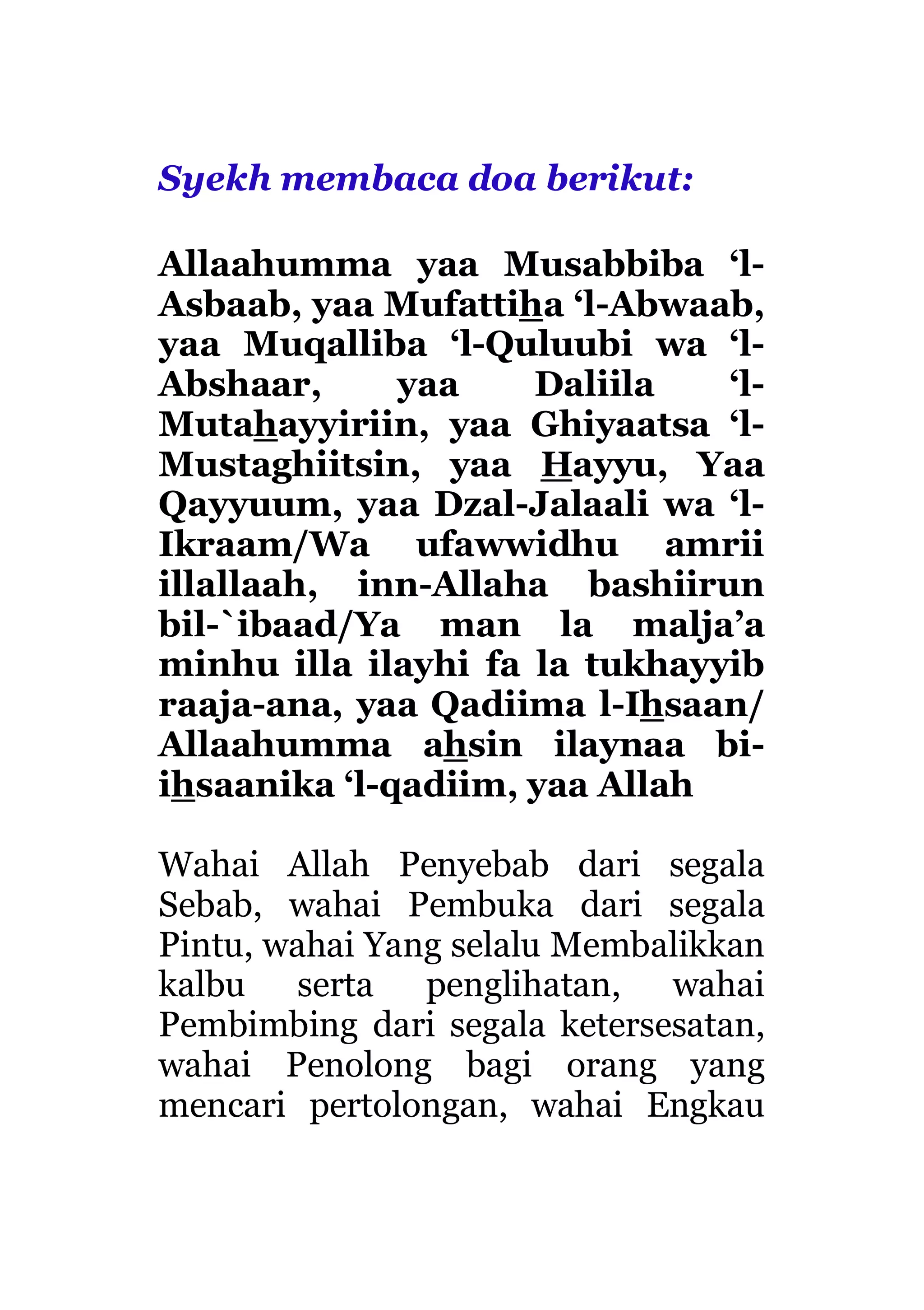 Syekh membaca doa berikut:
Allaahumma yaa Musabbiba ‘l-
Asbaab, yaa Mufattiha ‘l-Abwaab,
yaa Muqalliba ‘l-Quluubi wa ‘l-
Abshaar, yaa Daliila ‘l-
Mutahayyiriin, yaa Ghiyaatsa ‘l-
Mustaghiitsin, yaa Hayyu, Yaa
Qayyuum, yaa Dzal-Jalaali wa ‘l-
Ikraam/Wa ufawwidhu amrii
illallaah, inn-Allaha bashiirun
bil-`ibaad/Ya man la malja’a
minhu illa ilayhi fa la tukhayyib
raaja-ana, yaa Qadiima l-Ihsaan/
Allaahumma ahsin ilaynaa bi-
ihsaanika ‘l-qadiim, yaa Allah
Wahai Allah Penyebab dari segala
Sebab, wahai Pembuka dari segala
Pintu, wahai Yang selalu Membalikkan
kalbu serta penglihatan, wahai
Pembimbing dari segala ketersesatan,
wahai Penolong bagi orang yang
mencari pertolongan, wahai Engkau
 