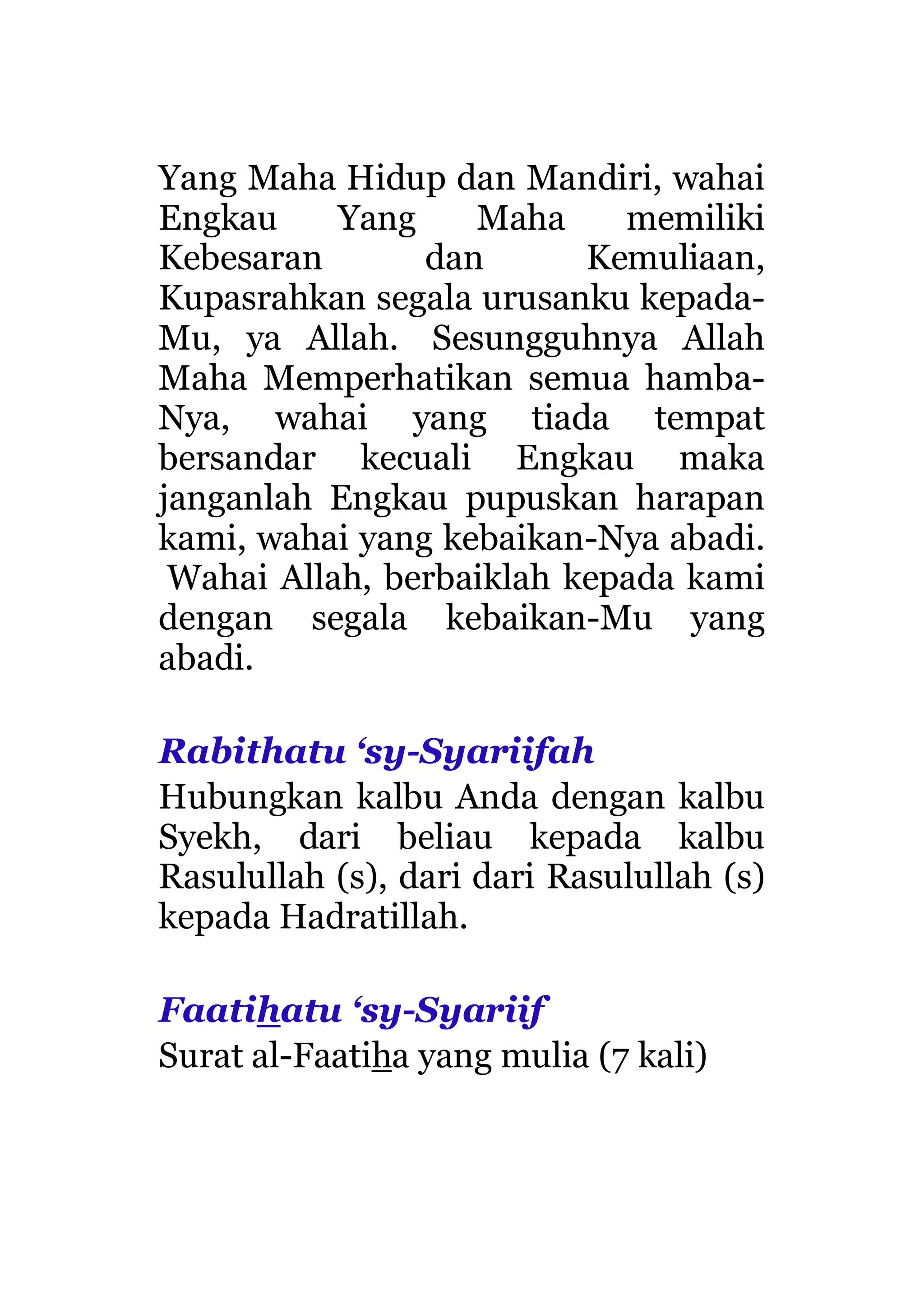 Yang Maha Hidup dan Mandiri, wahai
Engkau Yang Maha memiliki
Kebesaran dan Kemuliaan,
Kupasrahkan segala urusanku kepada-
Mu, ya Allah. Sesungguhnya Allah
Maha Memperhatikan semua hamba-
Nya, wahai yang tiada tempat
bersandar kecuali Engkau maka
janganlah Engkau pupuskan harapan
kami, wahai yang kebaikan-Nya abadi.
Wahai Allah, berbaiklah kepada kami
dengan segala kebaikan-Mu yang
abadi.
Rabithatu ‘sy-Syariifah
Hubungkan kalbu Anda dengan kalbu
Syekh, dari beliau kepada kalbu
Rasulullah (s), dari dari Rasulullah (s)
kepada Hadratillah.
Faatihatu ‘sy-Syariif
Surat al-Faatiha yang mulia (7 kali)
 