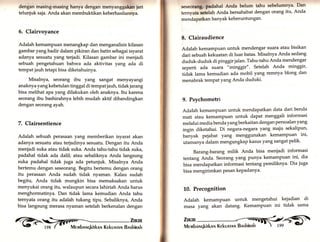 dengan masing-masing hanya dengan menyanggakan jari 
telunjuk saja. Anda akan membuktikan keberhasilannya. 
5. Clairvoyance 
Adalah kemampuan menangkap dan menganalisis kilasan 
gambar yanghadir dalam pikiran dan batin sebagai isyarat 
adanya sesuatu yang terjadi. Kilasan gambar ini menjadi 
sebuah pengetahuan bahwa ada aktivitas yang ada di 
tempat jauh tetapi bisa diketahuinya. 
Misalnya, seorang ibu yang sangat menyayangi 
anaknya yang kebetulan tinggal di tempat jauh, tidak jarang 
bisa melihat apa yang dilakukan oleh anaknya. Itu karena 
seorang ibu bashirahnya lebih mudah aktif dibandingkan 
dengan seorang ayah. 
7. Clairsentience 
Adalah sebuah perasaan yartg memberikan isyarat akan 
adanya sesuatu atau terjadinya sesuatu. Dengan itu Anda 
menjadi suka atau tidak suka. Anda tahu-tahu tidak suka, 
padahal tidak ada dalil; atau sebaliknya Anda langsung 
suka padahal tidak juga ada petunjuk. Misalnya Anda 
bertemu dengan seseorang. Begitu bertemu dengan orang 
itu perasaan Anda sudah tidak nyaman. Kalau sudah 
begitu, Anda tidak mungkin bisa memaksakan untuk 
menyukai orang itu, walaupun secara lahiriah Anda harus 
menghormatinya. Dan tidak lama kemudian Anda tahu 
temyata orang itu adalah tukang tipu. Sebaliknya, Anda 
bisa langsung merasa nyaman setelah berkenalan dengan 
ffr:il 
se§eorlngr padahal Anda belum tahu sebelumnya. Dan 
ternyata i.t"lrh Anda bersahabat dengan orang itu, Anda 
mendapatkan banyak keberuntungan. 
8. Clairaudience 
Adalah kemampuan untuk mendengar suara atau bisikan 
dari sebuah kekuatan di luar batas. Misalnya Anda sedang 
duduk-duduk di pinggir jalan. Tahu-tahu Anda mendengar 
seperti ada suara "minggir". Setelah Anda minggir, 
tidak lama kemudian ada mobil yang remnya blong dan 
menabrak tempat Yang Anda duduki' 
9. Psychometri 
Adatäh kemampuan untuk mendapatkan data dari benda 
mati atau kemampuan untuk dapat menggali in-formasi 
melalui media benda yang berkaitan dengan persoalan yang 
ingin diketahui. Di negara-negara yang maju sekalipun, 
banyak pejabat yang menggunakan kemampuan ini' 
utamanya dalam mengungkap kasus yang sangat pelik' 
Barang-barang milik Anda bisa menjadi informasi 
tentang Anda. Seorang yang punya kemampuan ini, dia 
bisa mendapatkan informasi tentang pemiliknya' Dia juga 
bisa mengirimkan Pesan kepadanya' 
L0. Precognition 
Adalah kemampuan untuk mengetahui kejadian di 
masa yang akan datang. Kemampuan ini tidak sama 
 