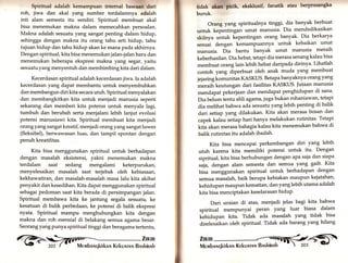 Spirttual adalah kemampuan internat Uawffi'rdari 
roh, jiwa dan akal yang sumber terdalamnya adalah 
inti alam semesta itu sendiri. Spiritual membuat akal 
bisa menemukan makna dalam memecahkan persoalan. 
Makna adalah sesuatu yang sangat penting dalam hidup, 
sehingga dengan makna itu orang tahu arti hidup, tahu 
tujuan hidup dan tahu hidup akan ke mana pada akhirnya. 
Dengan spiritual, kita bisa menemukan jalan-jalan baru dan 
menemukan beberapa ekspresi makna yang segar, yaitu 
sesuatu yang menyentuh dan membimbing kita dari dalam. 
Kecerdasan spiritual adalah kecerdasan jiwa. Ia adalah 
kecerdasan yang dapat membantu untuk menyembuhkan 
dan membangun diri kita secara utuh. Spiritual menyalakan 
dan membangkitkan kita untuk menjadi manusia seperti 
sekarang dan memberi kita potensi untuk menyala lagi, 
tumbuh dan berubah serta menjalani lebih lanjut evolusi 
potensi manusiawi kita. Spiritual membuat kita menjadi 
orang yang sangat kreatif, menjadi orang yang sangat luwes 
(fleksibel), berwawasan luas, dan tampil spontan dengan 
penuh kreatifitas. 
Kita bisa menggunakan spiritual untuk berhadapan 
dengan masalah eksistensi, yakni menemukan makna 
terdalam saat sedang mengalami keterpurukan, 
menyelesaikan masalah saat terjebak oleh kebiasaan, 
kekhawatiran, dan masalah-masalah masa lalu kita akibat 
penyakit dan kesedihan. Kita dapat menggunakan spiritual 
sebagai pedoman saat kita berada di persimpangan jalan. 
Spiritual membawa kita ke jantung segala sesuatu, ke 
kesatuan di balik perbedaary ke potensi di balik ekspresi 
nyata. Spiritual mampu menghubungkan kita dengan 
makna dan roh esensial di belakang semua agama besar. 
Seorang yang punya spiritual tinggi dan beragama tertentu, C> ,1',ilX 
ttdak ffiar., ekakluslf, fanatik atau berprasangka 
buruk. 
Orang yang spiritualnya tinggi, dia banyak berbuat 
untuk kepentingan umat manusia. Dia mendedikasikan 
skitnya untuk kepentingan orang banyak. Dia berkarya 
sesuai dengan kemampuannya untuk kebaikan umat 
manusia. Dia bantu banyak umat manusia meraih 
keberhasilan. Dia hebat, tetapi dia merasa senang kalau bisa 
membuat orang lain lebih hebat daripada dirinya. Lihatlah 
contoh yang diperbuat oleh anak muda yang membuat 
jejaring komunitas KASKUS. Betapa banyaknya orang yang 
meraih keutungan dari fasilitas KASKUS. Jutaan manusia 
mendapat pekerjaan dan mendapat penghidupan di sana' 
Dia belum tentu ahli agama,iugabukan rohaniawan, tetapi 
dia melihat bahwa ada sesuatu yang lebih penting di balik 
dari setiap yang dilakukan. Kita akan merasa bosan dan 
capek kalau setiap hari hanya melakukan rutinitas. Tetapi 
kita akan merasa bahagia kalau kita menemukan bahwa di 
balik rutinitas itu adalah ibadah' 
Kita bisa mencapai perkembangan diri yang lebih 
utuh karena kita memiliki potensi untuk itu. Dengan 
sipritual, kita bisa berhubungan dengan aPa saja dan siapa 
sala, dengan alam semesta dan semua yang gaib' Kita 
bisa menggunakan spiritual untuk berhadapan dengan 
semua masalah, baik berupa kebiakan maupun kejatahan, 
kehidupan maupun kematian, dan yang lebih utama adalah 
kita bisa menciptakan keselarasan hidup' 
Dari uraian di atas, menjadi jelas bagi kita bahwa 
spiritual mempunyai Peran yang luar biasa dalam 
kehidupan kita. Tidak ada masalah yang tidak bisa 
diselesaikan oleh spiritual, Tidak ada barang yang hilang 
 