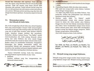 kecuali bisa ditemukan oleh sipiritual. Tidak ada vlsi, 
misi dan tujuan yang bermakna kecuali diwujudkan oleh 
spiritual. Tidak ada sesuatu yang samar kecuali telah 
diperjelas oleh spiritual. Terlalu banyak hat-hal yang bisa 
dicover oleh spirutual, dan sulit rasanya untuk mencatatnya 
satu persatu. Beberapa potensi penting yang akan kita raih 
dengan kecerdasan spiritual, di antaranya seperti di bawah 
ini. 
3.L. Menemukan makna 
dan hikmah di balik fakta. 
Jika Anda menghadapi sebuah fakta atau sebuah kejadian, 
baik yang menyenangkan maupun tidak menyenangkaru 
sementara Anda ingin tahu tentang makna dan hikmah apa 
yarrg ada di balik fakta tersebut, maka lakukan relaksasi 
ringan, lanjutkan dengan meditasi dan pernafasan. 
Kemudian zikirkan Asmaul Husna "Yaa Bathin" sambil 
memvisualisasikan diri Anda sedang dimasuki cahaya 
terang dari cakra Mahkota dan terus masuk hingga 
memenuhi dada dan masuk ke dalam seluruh tubuh Anda. 
Raskan cahaya itu memberikan kedamaian, mengalirkan 
ketenangan dan bekerja, menemukan makna dan 
menciptakan hikmah dari persepsinya sendiri. Nikmati 
sensasinya dan serahkan semuanya kepada bashirah, pada 
saatnya Anda akan mendapatkan informasi darinya. 
Supaya bertambah mantap, Anda bisa melakukan 
teknologi bashirah seperti tersebut di atas. Yaitu: 
1. Relaksasi. 
2, Medltml Penafaean. 
Lakukan meditasi seperti contoh tersebut di atas dengan 
3 siklus. 
3. Channelling Kepada Allah dan akses alam semesta. 
Pilih salah satu energi tradisi untuk diakses. Lakukan 
inisasi dengan mengucapkan: 
"Ya Allah Yang Maha Kuasa dan Maha Perkasa. Atas 
kuasa-Mu, izinkan dan perkenankan saya menyerap 
kesadaran energi alam semesta." 
4. Zikirkan nama Allah '!Ya Hakim" sambil 
memvisualisasikan energi alam semesta tersebut 
masuk ke dalam diri Anda melalui cakra Mahkota 
hingga terun ke hati dan bekerja menemukan hikmah 
dan makna. Terus visualisasikan sampai Anda merasa 
bahwa seluruh pusat cakra Anda telah mendapatkan 
pasokon energi dan bekerja dengan sempurna. Akhiri 
dengan mengucapkan Alhamduliltah. 
Akan lebih sempurna kalau Anda zikirkan: 
Lakukan relaksasi yang bisa mengantarkan diri 
memasuki situasi tenang. 
G,>- iffil il:ffi 
btE;*v,V q, 6 ['ri1riU 
4' ,' {LVü' J*tV/ * -b/« *i-"*,",- ,V-Yaa 
Allahr lda Nuur, yaa Haadii, yaa Baathin, Yaa 
Zhaahfu, yaa Mubiin, yaa Kaasyif, Yaa 'Aliim, Yaa 
Hakiim. 
3.2. Menjadi orang yang sangat bijaksana. 
Menjadi orang pintar sangat mudah, tetapi menjadi orang 
yang bijaksana sangat sulit. Menjadi seorang pemimimpin 
 