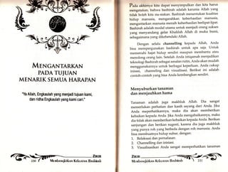 tr 
§ 
r', 
§ttl, §rftt -4G! - 
MTNGANTARKAN 
PADATUIUAN 
MENARIK SEMUA HARAPAN 
Ya Allah, Engkaulah yang menjaditujuan kami, 
dan ridha Engkaulah yang kami cari.' 
Zmm 
Membnqkirknn Kekunrnr.r Bnskinnh 
Pada akhirnya kita dapat menyimpulkan dan kita harus 
mengatakan, bahwa bashirah adalah karunia Allah yartg 
tidak boleh kita sia-siakan. Bashirah menentukan kualitas 
hidup manusia, mengarahkan keberhasilan manusia' 
mengantarkan manusia meraih keberhasilan berlipat-lipat. 
Bashirah adalah modal utama untuk menjadi orang sukses 
yang menyandang gelar Khalifah Allah di muka bumi' 
sebagaimana yang dikehendaki Allah' 
Dengan selalu channelling kepada Allah, Anda 
bisa mempergunakan bashirah untuk apa saja' Untuk 
memenuhi hajat hidup sendiri maupun membantu atau 
menolong orang lain. Setelah Anda istiqamah menjadikan 
teknologiBashirah sebagai amalan rutin, Anda akan mudah 
*".,ggrr,rkannya untuk berbagai keperluan' Anda cukup 
lnisasl, channeling dan visualisasi. Berikut ini adalah 
contoh-contoh yang bisa Anda kembangkan sendiri' 
Menyuburkan tanaman 
dan meniauhkan hama 
Tanaman adalah jugu makhluk Allah' Dia sangat 
memerlukan perhatian dan kasih sayang dari Anda. Jika 
Anda meperhatikannya, maka dia akan memberikan 
kebaikan kepada Anda. Jika Anda mengabaikannya, maka 
dia tidak akan memberikan kebaikan kepada Anda. Berikan 
sanjungan dan berikan sugesti, karena dia juga makhluk 
yangprr*yu roh yang berbeda dengan roh manusia' Anda 
bisa membuatnya hidup subur, dengan: 
1. Relaksasi dan Pernafasan. 
2. Channelling dan inisiasi. 
3. Visualisasikan Anda sangat memperhatikan tanaman 
ri:'-1i 
 