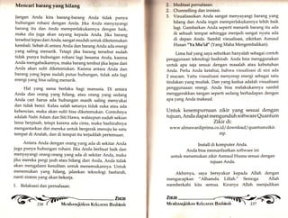 Mencari barang yang hilang 
Jangan Anda kira barang-barang Anda tidak punya 
hubungan rohani dengan Anda. Jika Anda menyayangi 
barang itu dan Anda memperlakukannya dengan baik, 
maka dia juga akan sayang kepada Anda. Jika barang 
tersebut lepas dari Anda, sangat mudah untuk diketemukan 
kembali. Sebab di antara Anda dan barang Anda ada energi 
yang saling menarik. Tetapi jika barang tersebut sudah 
tidak punya hubungan rohani lagi besama Anda, karena 
Anda mengabaikannya, maka barang tersbut jika lepas dari 
Anda akan sulit diketemukan. Karena antara Anda dan 
barang yang lepas sudah putus hubungan, tidak ada lagi 
energi yangbisa saling menarik. 
Hal yang sama berlaku bagi manusia. Di antara 
Anda dan orang yang hilang, atau orang yang sedang 
Anda cari harus ada hubungan masih saling menyukai 
dan tidak benci. Kalau salah satunya tidak suka atau ada 
kebencian, maka akan sulit bisa diketemukan. Contohnya 
adalah Nabi Adam dan Siti Flawa, walaupun sudah sekian 
lama berpisah, tetapi karena ada cinta, maka bashirahnya 
mengantarkan diri mereka untuk bergerak menuju ke satu 
tempat di Arafah, dan di tempat itu terjadilah pertemuan. 
Antara Anda dengan orang yang ada di sekitar Anda 
juga punya hubungan rohani. ]ika Anda berbuat baik dan 
menyayangi orang-orang yang ada di sekitar Anda, maka 
jika mereka pergi jauh atau hilang dari Anda, Anda tidak 
akan mengalami kesulitan untuk menemukannya. Untuk 
menemukan yang hilang, jalankan teknologi bashirah, 
nanti sistem yang akan bekerja. 
1,. Relaksasi dan pernafasan. @ ft;; 
Meditasi pernafasan. 
Channelling dan inisiasi. 
Visualisasikan Anda sangat menyayangi barang yang 
hilang dan Anda ingin memperlakukannya lebih baik 
lagi. Gambarkan Anda seperti menarik barang itu ada 
di sebuah tempat sehingga menjadi sangat nyata ada 
di depan Anda. Sambil visualisasi, zikirkan Asmaul 
Husan "Ya Mu'id" (Yang Maha Mengembalikan). 
Lima hal yang saya sebutkan hanyalah sebagai contoh 
2, 
2, 
3. 
penggunaan teknologi bashirah. Anda bisa menggunakan 
untuk apa saja sesuai dengan masalah atau kebutuhan 
Anda. Perlu Anda ketahui, bahwa visualisasi di sini ada 
2 macam. Yaitu visualisasi menyerap energi sebagai satu 
tindakan yang mutlak. Dan yang kedua adalah visualisasi 
penggunaaan energi, Anda bisa melakukannya sambil 
menggerakkan tangan seperti sedang berhadapan dengan 
apayang Anda maksud. 
Untuk kesempurnaan zikir yang sesuai dengan 
tujuan, Anda dapat mengunduh software Quantum 
Zikir di 
www.almawardiprima.co.id/ download/ quantum zlkir. 
zip. 
Install di komputer Anda. 
Anda bisa memanfaatkan software ini 
untuk menemukan zikir Asmaul Husna sesuai dengan 
tujuan Anda. 
Akhirnya, saya bersyukur kepada Allah dengan 
mengucapkan "Alhamdu Lillah." Semoga Allah 
memberkahi kita semua. Kiranya Allah menjadikan 
Zn<tn 
Me rvrbnuqkirknr.r Kekunrnn Bnshinnh 
 