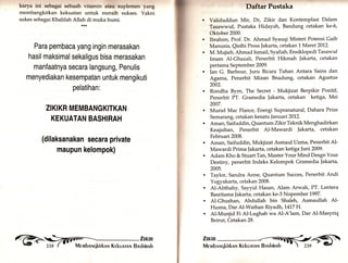 karya ini sebagai sebuah vitamin atau suplemen yang 
membangkitkan kekuatan untuk meraih sukses. Yakni 
sukes sebagai Khalifah Allah di muka bumi. 
Para pembaca yang ingin merasakan 
hasil maksimal sekaligus bisa merasakan 
manfaatnya secara langsuflg, Penulis 
menyediakan kesempatan untuk mengikuti 
pelatihan: 
ZIKIKR MEMBANGKITKAN 
KEKUATAN BASHIRAH 
(dilaksanakan secara private 
maupun kelompok) 
Daftar Pustaka 
Validuddun Mir, Dr, Zlkir dan Kontemplasi Dalam 
Tasawwuf, Pustaka Hidayah, Bandung cetakan ke-6, 
Oktober 2000. 
Ibrahim, Prof. Dr. Ahmad Syauqi Misteri Potensi Gaib 
Manusia, Qisthi Press Jakarta, cetakan L Maret 20L2. 
M. Mujieb, Ahmad Ismail, Syafiah, EnsiklopediTasawuf 
Imam Al-Ghazali, Penerbit Hikmah Jakarta, cetakan 
pertama September 2009. 
Ian G. Barbour, Juru Bicara Tuhan Antara Sains dan 
Agama, Penerbit Mizan Bnadung, cetakan Agustus 
2002. 
Rondha Byrn, The Secret - Mukjizat Berpikir Positif, 
Penerbit PT. Gramedia ]akarta, cetakan ketiga, Mei 
2007. 
Muriel Mac Flance, Energi Supranatural, Dahara Pfize 
Semarang, cetakan kesatu januari 2012. 
Aman, Saifuddin, Quantum Zikfu Teknik Menghadirkan 
Keajaiban, Penerbit Al-Mawardi Jakarta, cetakan 
Februari 2008. 
Aman, Saifuddin, Mukjizat Asmaul Uzma, Penerbit A1- 
Mawardi Prima jakarta, cetakan ketiga ]uni 2009. 
Adam Kho & Stuart Tan, Master Your Mind Desgn Your 
Destiny, penerbit Indeks Kelompok Gramedia Jakarta, 
2005. 
Taylor, Sandra Anne, Quantum Succes, Penerbit Andi 
Yogyakarta, cetakan 2008. 
Al-Abthahy, Sayyid Flasan, Alam Arwatu PT. Lentera 
Basritama Jakarta, cetakan ke-3 Nopember 1997. 
Al-Ghushan, Abdullah bin Shaleh, Asmaullah A1- 
Husna, Dar Al-Wathan Riyadh, 1.417 H. 
Al-Munjid Fi Al.Lughah wa Al-A'lam, Dar Al-Masyriq 
Beirut, Cetakan 28. 
 