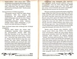 kepada hakikat - selain rahmat Allah - adalah 
persahabatan atau pergaulan akrab dengan orang-orang 
yar.g menempuh jalan serta pengabdian 
pada orang-orang yang mengalami peristiwa 
mistik karena cinta kepada Allah." Mereka adalah 
ahli tasawwuf. 
Seorang Sufi besar Al-Hallaj mengatakan: 
"Barangsiapa mencari Allah dan logika sebagai 
pemandunya, A1lah akan mengusir dan 
menghalaunya, dan membiarkannya berada 
dalam kebingungan serta tak bisa diam. Dengan 
kebingungan itu, Allah mengacaukan dan 
mengombang-ambingkan relung kalbunya, 
sehingga karena sangat kebingungan, ia pun 
berseru, aku tidak tahu kalau itu Engkau." 
Imam Al-Ghozali dalam kitab Al-Munqid Min Al-Dhalal 
mengatakan: 
"Banyak sekali rahasia dan misteri telah 
diungkapkan kepadaku dalam pengasingan 
dan penyendirianku bersama Allah yang 
tidak bisa dituturkan di sini. Saya hanya akan 
menuturkan rahasia dan misteri yang - menurut 
saya - bermanfaat bagi sidang pembaca risalah 
ini. Dengan sebuah keyakinan yang tulus, saya 
percaya dan yakin bahwa tokoh-tokoh Sufi 
terkemuka adalalah para penempuh jalan sejati 
dan hakiki di jalan Allah. Segenap kecenderungan, 
perilaku dan kebiasaan mereka melebihi apa y ang 
ada pada orang lain. Hanya jalan mereka sajalah 
yang lurus dan lempang. Kecenderungan alami 
dan akhlak mereka sajalah yang terbaik.." 
()rnng-orang yang nlcnempuh ialan tasawwuf, 
tidak clipungkiri, mereka memiliki kelebihan yang yang 
mengagumkan. Umat dan ulama salaf mauPun khalaf 
mendudukkan mereka sebagai para "Wali Allah" yang 
dari sisinya muncul karamah atau hal-hal menakjubkan' 
Mereka dihormati manusia dan dimuliakan Allah. 
Mengapa mereka bisa sampai pada maqam yang Paling 
tinggi, sebagai Wali Allah? Kita rasa sekarang ini tidak ada 
orang yang lebih mulia selain Wali Allah. Banyak ulama 
dan ustad z yarrg hebat, tetapi belum bisa sampai di sana' 
Banyak orang pintar agama dan bahkan hafal Al-Qur'an, 
hadis shahih dan hadis dhaif, tetapi belum sampai di sana. 
Apalagi kita yang cuma tahu sedikit dan beramal tidak 
banyak, mana bisa. Padahal shalatnya sama, kajinya sama 
dan ilmunya juga sama. Yang membedakan kita dengan 
mereka adalah karena mereka istiqomah menempuh jalan 
yang tidak ditempuh oleh ulama atau ilmuwan saat ini' 
Mereka punya thareqat yarrg diciptakan sendiri' 
Mereka punya teknik yarrg ditekuni dan diamalkan 
secara terus-menerus. Sekilas apa yang mereka lakukan 
tidak pernah disebutkan dalam hadis Rasulullah, apalagi 
disebutkan dalam Al-Qur'an. Itu sebabnya kalangan 
"Wahabi" atau kaum salaf menyebutnya "Bid'ah'" Padahal 
kalau ditelusuri, teknik yang mereka buat merupakan cara 
untuk bisa sampai kepada yang dituju, dan sama sekali 
tidak bertentangan dengan agamat dan bahkan merupakan 
sebuah cara untuk mengamalkan agama. Ibarat seorang in gin 
mendirikan shalat, dia membuat cara-cara tertentu sebelum 
shalat, agar shalatnya nanti benar-benar bisa khusyuk dan 
terasa indah. Cara bukanlah tujuan, semisal mau ke masjid 
naik mobil. Apakah naik mobil disebut bid'ah? Mereka 
tidak mengubah ibadah, tidak menambahi ibadah, iugu 
,1fi[ i,'ffi 
 