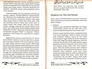 tidak melakukan kesyirikan. Mereka menciptakan sebuah 
metodd berzikir yang benar-benar sangat efektif sehingga 
membuat orang benar-benar meleburkan diri dan menyafu 
hingga pada tingkat ekstase. Bukankah Rasulullah Saw 
bersabda: "Berzikirlah sampai orang mengatakan bahwa 
Anda telah glla." 
Kalau kita pelajari apa yang dilakukan oleh beberapa 
thareqat, mislanya: Thareqat Qadiriyah, Naqsabandiyah, 
dan Chisthiyah, kita mendapatkan cara zikir yang benar-benar 
bisa membawa orang pada relaksasi yang sangat 
tinggi hingga masuk ke dalam alam bawah sadar. pada 
saat seseorang masuk ke dalam alam bawah sadar, di 
situlah kontak batin dengan Allah dan alam semesta 
terbuka, sehingga seseorang bisa sampai kepada dunia 
mistik. Imam Fakhruddin Ar-Razi bertanya kepada Syekh 
Najmuddin Al-Kubra: "Bagaimana Anda bisa sampai pada 
ma'rifatullah (mengenal Allah)?" Ia menjawab: "Melalui 
pengalaman mistis dengan zikir yang tidak bisa diingkari 
oleh kalbu." 
Ingatlah bahwa manusia, seperti kata prof. Dr. Ahmad 
Syauqi Ibrahim, adalah roh, jiwa dan akal. Fisik ini adalah 
raga yang hanya menjadi wadah atau kendaraan. Karena 
itu, maka rohlah yang bisa sampai kepada Allah ketika 
beribadah. Jiwalah yang bisa menikmati kedamaian sesudah 
ibadah. Pikiranlah yang bisa memvisualisasikan penyatuan 
kepada Allah dan menyelaraskan dengan alam semesta. 
Roh, jiwa dan akal harus dikondisikan sedemikian rupa 
sehingga bisa memberdayakan bashirah pada kesedaran 
yang paling tinggi. Rasulullah Saw menyatakan bashirah 
semacam inilah yang menjadi jalan menuju Allah. Allah 
perintahkan kepada Nabi Muhammad untuk mengatakan: 
i#r itii f-ry' ü st it rlii # ri 
lnilah jalanku dan 
aku, yaitu mengajak 
bashirah (QS. Yusuf: 
orang-orang yang mengikuti 
kembali kepada Allah atas dasar 
108) 
Mengikuti Cara Zikir Ahli Thareqat 
Secara umum, thareqah-thareqah yang ada di dunia dan 
diakui kebenarannya, semuanya mendasarkan metodologi 
zikirnya dengan: 
1. Relaksasi. 
Relaksasi yaitu menciptakan ketenangan diri dengan 
mengendorkan seluruh otot dan saraf tubuh secara 
sempurna sambil memejamkan mata dengan ringan. 
Relaksasi sangat diperlukan dalam menghadapi hidup 
yang penuh ketegangan. Sebelum ibadah, seseorang 
perlu melakukan relaksasi, supaya dia bisa masuk 
pada kesadaran tinggi. Ibadah itu sendiri mempunyai 
fungsi tebih tinggi dari relakasi. Bagaimana Anda bisa 
mencapai khusyuk kalau Anda dalam keadaan tegang. 
Bagaimana Anda bisa memasuki sebuah situasi untuk 
bisa berdialog dengan Allah, kalau Anda tergopoh-gopoh. 
Maka jika ibadah seseorang tidak membawa 
ketenangan dan tidak melahirkan kegembiraan, berarti 
ibadahnya belum dilakukan secara benar, belum 
sampai pada tingkat khusyuk. Inilah yang disampaikan 
Rasulullah kepada Bilal ketika waktu shalat tiba: 
"Gembirakan aku hai Bilal!" Dengan shalat badan 
menjadi sangat rileks, hilang letah dan pikiran tenang. 
@ iilr 
 