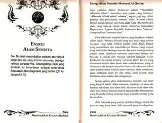 ENrncl 
Arevr Snunsra 
Dan Dia telah menundukkan untukmu apa yang di 
langit dan apa yang di bumi semuanya, (sebagai 
rahmat) daripada-Nya. Sesungguhnya pada yang 
demikian itu benar-benar terdapat tanda-tanda 
(kekuasaan Allah) bagi kaum yang berfikir (QS. At- 
Jasiyah/45: 13) 
Encrgl Alam Semesta Menurut Al-Qur'an 
Ayat pertama dalam Al-Qur'an adalah "Bismillahir 
rahmanir rahim", kemudian ayat pujian yang berbunyi: 
"Alhamdu lillahi rabbil 'altmin", segala puji bagi Allah 
pemilik dan pemelihara semesta alam. 'Alamin adalah 
bentuk jamak (plural) dari kata alam. Kata'Alaminberarti 
alam yang banyak, tetapi dalam Al-Qur'an terjemahan 
Departemen Agama Republik Indonesia kata "Alamin" 
diterjemahkan " semesta alam." 
Para ahli tafsir sepakat bahwa yang dimaksud adalah 
selain Allah. Artinya seluruh yang ada, baik yarrg terlihat 
maupun yang tidak terlihat adalah milik Allah, Dialah 
yang memelihara dan mendidiknya. Semua yar.g wujud, 
yang terdiri dari berbagai macam dan jenis, masing-masing 
adalah alam, demikian menurut penafsiran Basyar bin 
}lu'adz AI-Aqadi dari riwayat sahabat Qatadah. Maka 
ketika kita berbicara tentang "semesta alam" berarti yang 
dimaksud adalah alam besar atau makrokosmos, yang di 
dalamnya ada banyak alam kecil atau mikrokosmos. Misal 
alam mikrokosmos adalah: alam manusia, alam tumbuhan, 
alam malaikat, alam jin dan setan, alam planet, alam 
bebatuan, alam udara, dan sebagainya. 
Setiap satuan alam mikrokosmos memiliki sub alam 
yang banyak sekali. Alam manusia, misalnya, di sana ada 
banyak sub alam; ada alam fisik, ada alam akal, alam roh, 
alam jiwa. Setiap manusia punya karakter dan kemampuan 
yang berbeda. Setiap manusia juga memiliki energi yang 
berlain-lain. 
Ada manusia yang punya spiritual tinggi, maka dia 
punya energi yang besar. Ada manusia yang mendapatkan 
Zrrun 
,?ilil Mrurbnr,rqkirknlr Kekunrnrrr Bnshinnh -'  3s - G 
 