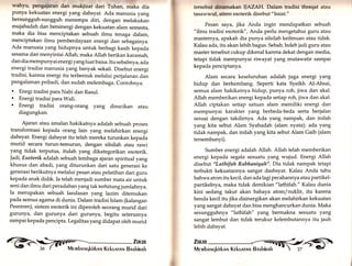 wahyu, pengaiaran dan mukjizat dari Tuhan, maka dia 
punya kekuatan energi yang dahsyat. Ada manusia yang 
bersungguh-sungguh menempa diri, dengan melakukan 
mujahadah dan bersinergi dengan kekuatan alam semesta, 
maka dia bisa menciptakan sebuah ilmu tenaga dalam, 
menciptakan ilmu pemberdayaan energi dan sebagainya. 
Ada manusia yang hidupnya untuk berbagi kasih kepada 
sesama dan menyintai Allah, maka Allah berikan karamah, 
dan dia mempunyai energi yang luar baisa. Itu sebabn ya, ad.a 
energi tradisi manusia yang banyak sekali, Disebut energi 
tradisi, karena energi itu terbentuk melalui perjalanan dan 
pengalaman pribadi, dan sudah melembaga. Contohnya: 
. Enegi tradisi para Nabi dan Rasul. . Energi tradisi para Wali. . Energi tradisi orang-orang yang disucikan atau 
diagungkan. 
Ajaran atau amalan hakikatnya adalah sebuah proses 
transformasi kepada orang lain yang melahirkan energi 
dahsyat. Energi dahsyat itu telah mereka turunkan kepada 
murid secara turun-temurun, dengan silsilah atau rawi 
yang tidak terputus, itulah yarrg dikategorikan esoterik. 
Jadi, Esoterik adalah sebuah lembaga ajaran spiritual yang 
khusus dan abadi , yarrg diturunkan dari satu generasi ke 
generasi berikutnya melalui pesan atau pelatihan dari guru 
kepada anak didik. Ia telah menjadi sumber mata air untuk 
seni dan ilmu dari peradaban yang tak terhitung jumlahnya. 
Ia merupakan sebuah landasan yang lazim ditemukan 
pada semua agama di dunia. Dalam tradisi Islam (kalangan 
Pesntren), sistem esoterik ini diperoleh seorang murid dari 
gurunya, dan gurunya dari gurunya, begitu seterusnya 
sampai kepada pencipta. Legalitas yang didapat oleh murid 
tersebtrt dlnamakan IJAZA[{. Dalam tradisi threqat atau 
tasawwuf, sitem esoterik disebut "baiat." 
Pesan saya, jika Anda ingin mendapatkan sebuah 
"ilmu tradisi esoterik", Anda perlu mengetahui guru atau 
masternya, apakah dia punya silsilah keilmuan atau tidak. 
Kalau ada, itu akan lebih bagus. Sebab, boleh jadi guru atau 
master tersebut cukup dikenal karena dekat dengan media, 
tetapi tidak mempunyai riwayat yang mutawatir sampai 
kepada penciptanya. 
Alam secara keseluruhan adalah juga energi yang 
hidup dan berkembang. Seperti kata Syeikh Al-Ahsai, 
semua alam hakikatnya hidup, punya roh, jiwa dan akal. 
Allah memberikan energi kepada setiap roh, jiwa dan akal. 
Allah ciptakan setiap satuan alam memiliki energi dan 
mempunyai karakter yang berbeda-beda serta berjalan 
sesuai dengan takdirnya. Ada yar.g nampak, dan inilah 
yang kita sebut Alam Syahadah (alam nyata); ada yang 
tidak nampak, dan inilah yang kita sebut Alam Gaib (alam 
tersembunyi). 
Sumber energi adalah Allah. Allah telah memberikan 
energi kepada segala sesuatu yang wujud. Energi Allah 
disebut "Lathifah Rabbaniyah". Dia tidak nampak tetapi 
terbukti kekuatannya sangat dashsyat. Kalau Anda tahu 
bahwa atom itu kecil, dan ada lagi pecahannya atau partikel-partikelnya, 
maka tidak demikian "lathifah." Kalau dunia 
kini sedang takut akan bahaya atom/nuklir, itu karena 
benda kecil itu jika disinergikan akan melahirkan kekuatan 
yang sangat dahsyat dan bisa menghancurkan dunia. Maka 
sesungguhnya "lathifah" yang bermakna sesuatu yang 
sangat lembut dan tidak terukur kelembutannya itu jauh 
lebih dahsyat. 
ZiiiiR N--§S 
)- Bnshinnh "-sr-fffix 
e) 
Mervrbnr,rqkirknr,r Kekunrnrrr  