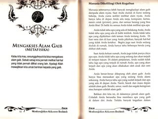 * 
MrNGAKsrsArnrrn Gern 
(Mrrnrrsr«n) 
Kalau kita mau, sesungguhnya kita bisa mengakses 
alam gaib. Sebab setiap kita pernah melihat hal-hal 
yang tidak pernah dilihat orang lain. Apalagi Allah 
mewajibkan kita untuk beriman kepada yang gaib. 
Manunla Dlkelilingi Oleh Kegaiban 
Manusia sebenarnya lebih banyak menghadapi alam gaib 
daripada alam nyata, Saat Anda duduk di kursi sedang 
bekerja, Anda cuma sedikit melihat alam nyata. Anda 
hanya tahu di depan Anda ada meja, komputer, kertas, 
mesin cetak (printer), pena, dan semua barang yang bisa 
Anda lihat. Di balik itu semua Anda tidak melihat apa-aPa. 
Anda tidak tahu apa yang ada di belakang Anda, Anda 
tidak tahu apa yang ada di balik tembok. Anda tidak tahu 
apa yang dipikirkan oleh teman Anda tentang Anda. Di 
luar sana dan di luar yang Anda pikirkan, banyak hal-hal 
yang tidak Anda ketahui. Begitu juga saat Anda sedang 
duduk di rumah, Anda hanya tahu beberapa benda yang 
dilihat oleh mata. 
Saat Anda keluar rumah, Anda juga tidak punya daya 
apa-apa. Anda tidak tahu apa yang sedang dan akan terjadi 
di tempat tujuan. Di dalam perjalanan, Anda sudah tidak 
tahu lagi apa yarrg terjadi di rumah Anda, apa yang akan 
terjadi dan apa yang akan dilakukan oleh anak dan istri 
Anda. 
Anda benar-benar dikepung oleh alam gaib. Anda 
hanya bisa merasakan apa yang sedang Anda alami 
sekarang. Anda hanya tahu apa yang sudah terjadi dan apa 
yang ada di depan Anda, Nanti, besok dan masa depan 
adalah alam gaib. Rezeki, umur, nasib dan segala keinginan 
atau harapan adalah alam gaib. 
Bahkan diri kita ini, di dalamnya penuh alam gaib. 
Cobalah Anda berusaha bisa membaca apa yang gaib 
di dalam diri Anda. Terlalu banyak kegaiban dalam 
reb i,ill 
&i 
fflllt^ 
 