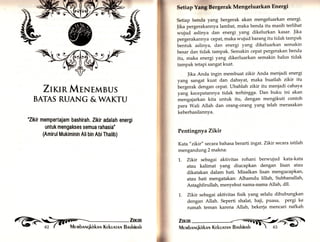 § ffi 
? 
* 
$ 
:i, 
# 
.t 
,i 
Setiap Yang Bergerak Mengeluarkan Energi 
Setiap benda yang bergerak akan mengeluarkan energi' 
Jika pergerakannya lambat, maka benda itu masih terlihat 
wujud aslinya dan energi. yang dikelurkan kasar' Jika 
pergerakannya cepat, maka wujud barang itu tidak tampak 
bentuk aslinya, dan energi yang dikeluarkan semakin 
besar dan tidak tampak. Semakin cepat pergerakan benda 
itu, maka energi yang dikerluarkan semakin halus tidak 
tampak tetapi sangat kuat. 
Jika Anda ingin membuat zikir Anda meniadi energi 
yang sangat kuat dan dahsyat, maka buatlah zikir itu 
bergerak dengan cepat. Ubahlah zikir itu menjadi cahaya 
yarrg kecepatannya tidak terhingga. Dan buku ini akan 
mengajarkan kita untuk itu, dengan mengikuti contoh 
para Wali Allah dan orang-orang yang telah merasakan 
keberhasilannya. 
Pentingny a Zikir 
Kata " zikir" secara bahasa berarti ingat. Zikir secara istilah 
mengandung 2 makna: 
1.. Zlkir sebagai aktivitas rohani berwujud kata-kata 
atau kalimat yang diucapkan dengan lisan atau 
dikatakan dalam hati. Misalkan lisan mengucapkan, 
atau hati mengatakan: Alhamdu lillah, Subhanallah, 
Astaghfirullah, menyebut nama-nama Allah, d11' 
1. Zlkir sebagai aktivitas fisik yang selalu dihubungkan 
dengan Allah. Seperti shalat, haji, puasa, pergi ke 
rumah teman karena Allah, bekerja mencari nafkah 
Zt«tnMTNEMBUS 
BATAS RUANG &WATCU 
"Zikir mempertajam bashirah. Zikir adalah energi 
untuk mengakses semua rahasia" 
(Amirul Mukiminin Ali bin AbiThalib) 
,läil 
 
