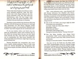 Wahai Anak Adam! Siapkan secara khusus waktu 
untuk beribadah kepada-Ku, maka Aku akan 
penuhi dada Anda dengan kekayaan dan Aku 
penuhi kebutuhan Anda. Jika Anda tidak bisa 
melakukannya, maka Aku buat tangan Anda 
sibuk dan tidak Aku penuhi kebutuhan Anda 
(Tuhfatul Ahwadzi Syarh Jami At-Tiemidzi). 
Seandainya Anda membaca dan menelusuri zikiryang 
dilakukan oleh ahli thareqat atau ahli tasawwuf, Anda juga 
akan menemukan cara zikir khusus. Mengapa mereka 
melakukannya dengan cara yang berbeda? Bukankah zikir 
itu bebas? Apa tidak mengada-ada dan memberatkan diri? 
Di sini saya katakan, bahwa soal teknik atau cara, 
tidak lain dimaksudkan adalah untuk membuat zikir itu 
bisa efektif dan meresap dalam roh, jiwa, dan akal. Sekali 
Anda mencoba dan tahu, Anda tidak akan mengatakan 
cara itu memberatkan diri. Berat hanya dirasakan oleh 
orang yang tidak punya kemauan, ringan bagi orang yang 
punya himmah kuat. 
Memang Rasulullah Saw mengajarkan zikir secara 
umum kepada sahabat-sahabatnya, tetapi di balik yang 
umum itu, ternyata Rasulullah juga mengajarkan zikir 
secara khusus kepada Abu Bakar Assiddiq dan Ali Bin Abi 
Thalib. 
Mengapa hanya kepada Abu Bakar dan Ali Bin Abi 
'l'haliLr? Karena mereka berdualah yang lebih banyak selalu 
bersama Rasulullah. Mereka berdua memPunyai tempat 
yang sangat khusus di hati Rasulullah. Ali adalah anak 
angkat Rasulullah, dan Abu Bakar adalah mertua sekaligus 
orang yangmenjadi teman dalam suka dan duka. 
Zikir - walau kalimatnya sama - yang ditempuh oleh 
ahli thareqat sebenarnya bisa dikatakan zikir khusus. 
Karena mereka mengikuti cara yangditempuh oleh sahabat 
Abu Bakar Assiddiq dan Ati bin Abi Thalib, yang keduanya 
telah mendapatkan pelajaran zikir secara khusus. Adapun 
cara zikir khusus yang diajarkan oleh Rasulullah Saw ialah 
sebagai berikut: 
@ Zikir Ali Bin Abi Tha1ib, yaitu dengan n"fyi dan isbat 
(meniadakan dan menetaPkan) : 
Laa ilaaha (Tidak ada Tuhan selain Allah) = 
Meniadakan Tuhan. 
Illallah (Kecuali Allah) = 
Menetapkan Allah sebagai Tuhan. 
Thareqat ini kemudian disebut "Thareqat Alawiyah." 
@ Zlkir Abu Bakar Assiddiq, yaitu dengan hanya 
menyebutkan "Allah" secara mufrad (sendirian), atau 
dengan menyebut nama-nama Allah (Asmaul Husna) 
satu persatu. 
Thareqat ini kemudian disebut "Thareqat Bakariyah." 
Dari jalur Ali bin Abi Thalib dan Abu Bakar inilah 
para tabiin mengembangkan tasawwuf, berlanjut hingga 
munculnya 4 thareqat besar yarrg disebut sebagai "p:ut'tje{' 
(al-aqthab), yaitu (1) Thareqat yang didirikan oleh Syeikh 
Abdul Qadir Al-Jailani disebut Thareqat Qadiriyah, (2) 
Thareqat yang dibangun oleh Syeikh Ahmad Rifa'i disebut 
';ii f.t, *gfg ru ü'.!i i.irq 
) !" rl iS',)ei'rrr4 LW Sä n 
.V t'* 
Qi-IlCr"Cif €irYtui 
fi',Iü trffi 
 