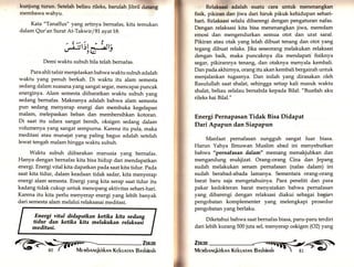 kunjung turun. Sctelah beliau rileks, barulah Jibril clatang 
membawa wahyu. 
Kata "Tanaffus" yang artinya bernafas, kita temukan 
dalam Qur'an Surat At-Takwir /81 ayatl8: 
:frsrn)r, v/ ,e 
Demi waktu subuh bila telah bernafas. 
Para ahli tafsir menjelaskanbahwa waktu subuh adalah 
waktu yang penuh berkah. Di waktu itu alam semesta 
sedang dalam suasana yang sangat segar, mencapai puncak 
energinya. Alam semesta diibaratkan waktu subuh yang 
sedang bernafas. Maknanya adalah bahwa alam semesta 
pun sedang menyerap energi dan membuka kegelapan 
malam, melepaskan beban dan membersihkan kotoran. 
Di saat itu udara sangat bersih, oksigen sedang dalam 
volumenya yang sangat sempurna. Karena itu pula, maka 
meditasi atau munajat yang paling bagus adalah setelah 
lewat tengah malam hingga waktu subuh. 
Waktu subuh diibarakan manusia yang bernafas. 
Hanya dengan bernafas kita bisa hidup dan mendapatkan 
energi. Energi vital kita dapatkan pada saat kita tidur. pada 
saat kita tidur, dalam keadaan tidak sadar, kita menyerap 
energi alam semesta. Energi yang kita serap saat tidur itu 
kadang tidak cukup untuk menopang aktivitas sehari-hari. 
Karena itu kita perlu menyerap energi yang lebih banyak 
dari semesta alam melalui relaksasai meditasi. 
l? tlt,ltrksaci adalah suatu cara untuk menenangkan ; fisik, pikiran dan jiwa dari hiruk pikuk kehidupan sehari-hari. 
Relaksasi selalu dibarengi dengan pengaturan nafas. 
Dengan relaksasi kita bisa menenangkan jiwa, meredam 
emosi dan mengendurkan semua otot dan urat saraf. 
Pikiran atau otak yang lelah dibuat tenang dan otot yang 
tegang dibuat relaks. ]ika seseorang melakukan relaksasi 
dengan baik, maka puncaknya dia mendapati fisiknya 
segar, pikirannya tenang, dan otaknya menyala kembali. 
Dan pada akhirnya, orang itu akan kembali bergairah untuk 
menjalankan tugasnya. Dan inilah yarr1 dirasakan oleh 
Rasulullah saat shalat, sehingga setiap kali masuk waktu 
shalat, beliau selalau bersabda kepada Bilal: "Buatlah aku 
rileks hai Bilal." 
Energi Pernapasan Tidak Bisa Didapat 
Dari Apapun dan Siapapun 
Manfaat pernafasan sungguh sangat luar biasa. 
Harun Yahya Ilmuwan Muslim abad ini menyebutkan 
bahwa "pernafasan dalam" memang menakjubkan dan 
mengandung mukjizat. Orang-orang Cina dan )epang 
sudah melakukan senam pernafasan (nafas dalam) ini 
sudah berabad-abada lamanya. Sementara orang-orang 
barat baru saja mengetahuinya. Para peneliti dan para 
pakar kedokteran barat menyatakan bahwa pernafasan 
yang dibarengi dengan relaksasi diakui sebagai bagian 
pengobatan komplementer yang melengkapi prosedur 
pengobatan yang berlaku. 
Diketahui bahwa saat bernafas biasa, paru-paru terdiri 
dari lebih kurang 500 juta sel, menyerap oskigen (O2) yang 
Elergi-vita_l didapatkan ketika kita sedang 
tidur dan ketika kita melakukan relaksasl 
meditasi. 
* 
ffir 
 
