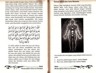_ 
Allah,.maka bacalah dla agar cahaya Anda semaklntffir, 
yang berati energi Anda semakin dahsyat. Ilmu adalah 
cahaya Allah, maka carilah ilmu agar cahaya Anda semakin 
cemerlang dan energi Anda semakin banyak. Amal shaleh 
adalah cahaya, maka benyak-banyaklah beramal shaleh. 
Untuk Anda ketahui, amal shaleh, seperti dikatakan oleh 
Syeikh Abul Hasan As-Sanadi, akan berubah menjadi 
lathifah nuraniyah (energi cahaya). Semesta alam adalah 
cahaya, maka berdamailah dan bersinergilah dengannya 
agü energi Anda semakin menakjubkan. Kita sangat 
memerlukan cahaya dan energi dari alam semesta. Karena 
itulah, maka Rasulullah mengajarkan kita untuk berdoa: 
|* üi ä q'i:,r:":, t :,, *,,Ät USllti "q) V:t)9 tJt*'' Lrtt), qf. 
Wüil*Wüi5S;f't:'i et1 
üi'* 4 + #rstt'i,{, iisüi eVl 
Üi4"#s 
Ya Allah, jadikan di dalam hati saya ada cahaya, 
lisan saya ada cahaya, penglihatan saya ada 
cahaya, pendengaran saya ada cahaya, dari 
sebelah kanan saya ada cahaya, dari sebelah 
kiri saya ada cahaya, dari sebelah atas saya ada 
cahaya, dari sebelah bawah saya ada cahaya, dari 
depan saya ada cahaya, dari belakang saya ada 
cahaya, jadikan saya di dalam diri saya sebagai 
cahaya dan besarkan.untuk saya cahaya (HR. 
Abu Hurairah). 
Znir. !) '- 98 ( t' Me rvrbnr.rqkirknlr Kekunrnn Bnshinnh 
Tubuh ffiLr atau Aura Manusla 
Cahaya yang melingkupi manusia inilah yang kemudian 
disebut Aura. Yaitu biurur, cahaya yang keluar dari 
tubuh manusia. Aura lebih dikenal dengan bioliskik 
yang merupakan suatu lapisan yang ada di sekitar tubuh 
manusia yang digunakan.untuk melambangkan kondisi 
energi, kesucian, kesehatan serta karakter seseorang' 
Aura terdiri dari dua bagian yang melapisi tubuh manusia, 
yaitu: 
1,. Aura Inti, adalah bagian dalam, disebut Eterik' 
2. Bias Luar, adalah bagian luau disebut Astral' 
'-ilJt 
 