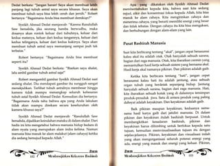 r1:,1i.. 
Dedat berkata: "]angan heran! Saya akan membuat lcbth 
panjang lagi tubuh astral saya secara khusus. Saya akan 
membuat tubuh saya bisa lebih cerah dan jernih." Robert 
bertanya: "Bagaimana Anda bisa membuat demiki4n?" 
Syeikh Ahrnad Dedat menjawab: "Karena Rasulullah 
Saw bersabda, jika seorang hamba berwudhu, maka 
dosanya akan rontok keluar dari tubuhyu, keluar dari 
kedua matanya, keluar dari kedua tangannya, keluar dari 
kedua telinganya, keluar dari kedua kakinya. Saya akan 
membuat tubuh astral saya memanjang sampai jauh tak 
terbatas." 
Robert bertanya: "Bagaimana Anda bisa membuat 
seperti itu? 
Syeikh Ahmad Dedat berkata: "Biarkan saya shalat, 
lalu ambil gambar tubuh astral sajat" 
Robert mengambil gambar Syeikh Ahmad Dedat saat 
sedang shalat. Dia mendapati gambar itu sungguh sangat 
menakjubkan. Terlihat tubuh astralnya membesar hingga 
kamera tidak mampu menangkap seluruh kebesaran 
tubuh astal Syeikh Ahmad Dedat. Kemudian dia bertanya: 
"Bagaimana Anda tahu bahwa apa yang Anda lakukan 
tidak akan mampu direkam secara keseluruhan oleh 
kamera khusus saya?" 
Syeikh Ahmad Dedat menjawab: "Rasulullah Saw 
bersabda, dijadikan keindahan mataku di dalam shalat. Dari 
hadis ini kita mengetahui bahwa manusia hidup bedara di 
alam nyata yang merupakan alam indra kelima. Namun 
manusia bisa masuk ke alam malakut (alam cahaya) ketika 
dia sedang bersujud kepada Allah." 
Apa yang dikatakan oleh Syeikh Ahmad Dedat 
memberitahukan kepada kita, bahwa saat kita sedang 
sujud, zikir dan konsentrasi fokus kepada Allatu kita bisa 
masuk ke alam cahaya. Kita mengirmkan cahaya dan 
menerima cahaya, yang berarti memiliki energi yangbesar 
dan tidak tebatas. Dengan cahaya itu kita bisa mengakses, 
dan berhubungan dengan alam-alam yang lain. 
Pusat Bashirah Manusia 
Saat kita berbicang tentang " akal" ,jangan cePat berasumsi 
kalau akal itu adalah otak. Otak hanyalah sebuah sarana/ 
bagian dari raga manusia. otak, kita ibaratkan cermin yang 
memantulkan hasil kerja sebuah sistem yang bernama akal. 
Hasil kerja akal namanya pikiran. Dan pikiran adalah gaib. 
Ketika kita berbicara tentang "hati", iangan cepat 
berasumsi kalau hati itu adalah jantung, atau sebuah 
organ tubuh yang berdetak sepanjang hidup. Jantung 
hanyalah sebuah sarana, bagian dari taga manusia' Hati, 
kita ibaratkan sebuah kotak yang di dalamnya tersimpan 
produk-prouduk jiwa. Satu di antara produk yang paling 
dahsyat adalah keyakinan. Dan keyakinan adalah gaib' 
Baik pikiran maupun keyakinan, keduanya sama-sama 
hasil karya gaib dari jatidiri manusia. Di dalam 
pikiran dan keyakinan itulah bashirah berpusat. untuk 
membangkitkan kesadaran bashirah, pikiran dan 
keyakinan harus dibimbing untuk berfokus kepada satu 
tujuan, kemudian memvisualisasikan tujuan itu dengan 
sejelas-jelasnya. Pikiran, keyakinan dan visualisasi inilah 
yang akan mengorganisasi seluruh potensi energi yang 
ada, energi yang masuk dan energi yang keluar' Pikiran, 
ff.';i 
 