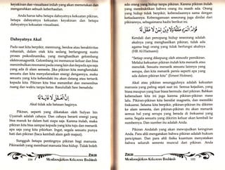 ? fl?,!i! 
keyaklnan dan visualisasi inilah yang akan memetakan dan 
mengarahkan sebuah keberhasilan. 
Anda harus tahu betapa dahsyatnya kekuatan pikiran, 
betapa dahsyatnya kekuatan keyakinan dan betapa 
dahsyatnya kekuatan visualisasi. 
Dahsyatnya Akal 
Pada saat kita berpikir, merenung, berdoa atau beraktivitas 
rohaniah, dalam otak kita sedang berlangsung suatu 
proses psikodinamika, yang menghasilkan gelombang 
elektromagnetik. Gelombang ini memancar keluar dan bisa 
menimbulkan resonansi pada orang lain dan kepada apa saja 
yang ada di alam semesta. Jika pikiran kita menghendaki 
sesuatu dan kita menyelaraskan energi dengannya, maka 
sesuatu yang kita kehendaki itu akan datang atau tertarik 
kepada kita. Pikiran kita bisa merambat dan menembus 
ruang dan waktu tanpa batas. Rasulullah Saw bersabda: 
'lL;E'l i;;tit 
Akal tidak ada batasan baginya. 
Pikiran, seperti yang dikatakan oleh Sufyan bin 
Uyainah adalah cahaya. Dan cahaya berarti energi yang 
bisa masuk ke dalam hati siapa saja. Karena itulah, maka 
pikiran kita bisa sampai kepada yang kita tuju dan menarik 
apa saja yang kita pikirkan. Ingat, segala sesuatu punya 
hati dan pikiran (baca kembali alam gaib majazi). 
Sungguh betapa pentingnya pikiran bagi manusia. 
Pikiranlah yang membuat manusia bisa hidup. Tidak boleh ,@ tJfiir 
ada orang yrng hldup tanpa pikiran. Karena plkiran itulah 
yang membuktikan bahwa orang itu masih ada. Orang 
yang hidup tidak berpikir, keberadaarmya sama dengan 
ketiadaannya. Keberagamaan seseorang juga dinilai dari 
pikirannya, sebagaimana hadis berikut ini. 
''Ä;l;V p 'iey,fu*Luj 
Kendali dan penopang hidup seseorang adalah 
akalnya yarrg menghasilkan pikirary tidak ada 
agama bagi orangyarrg tidak berfungsi akalnya 
(HR Al-Haitsami) 
"setiap orang dikepung oleh atmosfir pemikiran. 
Melalui kekuatan pikiran itulah kita menarik atau 
menolak. Sesuatu menarik sesuatu lainnya yang 
serupa, dan kita menarik persis seperti aPa yar.g 
ada dalam pikiran kita" (Ernest Holmes). 
Akal atau pikiran sesungguhnya adalah kekuatan 
manusia yang paling sejati saat ini. Semua kejadian, yang 
biasa maupun yang luar biasa bermula dari pikiran. Bahkan 
keberadaan kita ini juga karena pikiran-pikiran masa 
lalu. Pikiran-pikiran kita bersifat magnetis, dan memiliki 
frekuensi. Selama kita berpikir, pikiran-pikiran itu dikirim 
ke alam semesta, dan pikiran-pikiran itu akan menarik 
semua hal yang serupa yang berada di frekuensi yang 
sama. Segala sesuatu yang dikirim keluar akan kembali ke 
sumbernya. Dan sumber itu adalah Anda. 
Pikiran Andalah yang akan mewujudkan keinginan 
Anda. Para ahli mengatakan bahwa pikiran adalah hukum 
penciptaan. Dan para ahli fisika kuantum menyatakan 
bahwa seluruh semesta muncul dari pikiran. Anda 
 