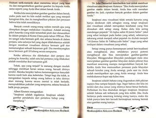 Hukum tarik-menarik akan menerima sinyal yang kuat 
itu dan mengembalikan gambar-gambar itu kepada Anda, 
sama seperti yang Anda lihat dalam benak Anda. 
Ketika kita menciptakan gambar-gambar dalam benak, 
maka pada saat itu kita sudah melihat apa yarrg menjadi 
keinginan kita, dan itu menghasilkan pikiran dan perasaan 
bahwa kita telah memilikinya. 
Banyak contoh orang-orang sukses meraih apa yarrg 
diimpikan dengan melakukan visualisasi. Ada1ah seorang 
pilot Amerika yang telah tertembak jatuh dan dimasukkan 
ke dalam penjara di Korea Utara pada tahun 1950-an. pilot 
ini sangat suka bermain golf, dan selama berada di dalam 
penjara, satu-satunya hal yartg dapat dilakukannya adalah 
dengan membuat visualisasi dirinya bermain golf dan 
memenangkan sebuah kejuaraan golf. Dia membayangkan 
terus bermain golf 18 lubang secara sempurna. 
Ketika akhirnya dia dibebaskan dari penjara dan 
pulang ke Amerika, salah satu hal pertama yang dilakukan 
adalah mendaftar ikut turnamen golf. 
Tebak, apa yang terjadi? Ia menang dengan mudah 
sehingga membuat heran semua orang, kecuali dirinya 
sendiri. Mereka berpikir bahwa kemenangannya hanyalah 
karena nasib baik atau kebetulan. Tetapi bagi dia tidak, ia 
mengatakan kepada setiap orang bahwa ia tahu dirinya 
akan menang karena secara mental ia telah berlatih, 
mempraktikkan pukulan yang sempurna, selama berada di 
balik jeruju penjara. 
Albert Einstein mengatakan: 
"Imajinasi adalah segalanya. Imajinasi adalah 
gambar pendahulu dari peristiwa hidup yang 
menjelang." 
q.ti 
Dr. fohn Demartini memberikan kiat untuk membuat 
visua I i sasi atau imajinasi. Katanya : " Jika Anda menciptakan 
gambar stastis dalam benak, Anda bisa sulit menahan 
gambar itu. Jadi, ciptakan banyak gerakan dalam gambar 
Anda." 
Imajinasi atau visualisasi tidak semata karunia yang 
hanya dinikmati oleh sebagian orang, tetapi imajinasi 
dan visualisasi adalah merupakan kesehatan yang bisa 
dirasakan oleh setiap orang. Kalau dulu kita sering 
mendengar pepatah "Al-Aqlus salim fil jismis Salim" (akal 
yang sehat terdapat pada badan yang sehat), sebenarnya 
sekarang untuk menjadi sehat pepatah itu diubah menjadi 
"Al-]ismus Salim fit Takhayyulis Salim" (raga yang sehat 
terdapat dalam visualisasi yang sehat). 
Setiap orang punya kemampuan untuk bervisualisasi 
atau mengkhayal, atau setidaknya punya potensi 
mengkhayal dan bisa menciptakan gambar-gambar 
khayalan. Menggunakan khayalan pandangan mata atau 
menciptakan gambar-gambar khayalan dalam pikiran bisa 
membuat seseorang mampu mengendalikan banyak hal. 
Ketika Anda bisa memusatkan perasaan pada khayalan 
sebuah kondisi yar.g Anda senangi, pada saat itu Anda 
sudah mendapatkan apa yang Anda senangi. Anda bisa 
melakukannya kapa saja kalau mau. 
Imajinasi adalah bahasa yang dugunakan oleh pikiran 
supaya bisa sampai kepada raga. Ingat bahwa diri kita ini 
terdiri dari dua unsur yang sifatnya benar-benar berbeda. 
Perbedaan itu bisa disatukan dengan imajinasi. Imajinasi 
adalah bahasa asli terbanyak yang kita miliki. ]ika Anda 
bertanya pada seseorang tentang orang tuanya, maka dia 
tidak punya kata lain kecuali berimajinasi tentang bentuk 
atau gambar orang tuanya. 
Zu«n 
ifi[ Mr rvrbnruqkirknn Krkunrnlr Bnshinnh 
 