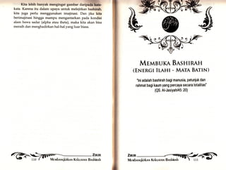 Ktta lebih banyak mengingat gambar dr;h[§il. 
kata. Karena itu dalam upaya untuk melejitkan baehlrah, 
kita juga perlu menggunakan imajinasi. Dan jika kita 
berimajinasi hingga mampu mengantarkan pada kondisi 
alam bawa sadar (alpha atau theta), maka kita akan bisa 
meraih dan menghadirkan hal-hal yangluar biasa. 
c{r 
$ 
MrrtnBUKA BISHIRAH 
(ENTNCI ILAHI - MATA BATIN) 
'lni adalah bashirah bagi manusia, petuniuk dan 
rahmat bagi kaum yang percaya secara totalitas" 
(QS. Al-JasiYah/45: 20) 
 