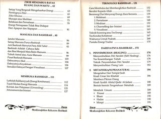 MANUSIA DAN BASHIRAH... 85 
Jatidiri Manusia 
Setiap Manusia punya Bashirah 
Arti Bashirah Menurut para Ahli Tafsir 
Bashirah Adalah Cahaya Ilahi 
dan Bisa Menjadi Mata BatinManusia .......... 
Tubuh Astral atau Aura Manusia 
Pusat BashirahManusia 
Dahsyatnya Akal 
Dahsyatnya Keyakinan ............. 
Semakin Dahsyat Dengan Visualisasi 
MEMBUKA BASHIRAH ... 111 
TEKNOTOGI BASHIRAH ... 131 
Cara Membuka dan Membangkitkan Bashirah 
Berzikir Kepada Allah 
Bersinergi DanMenyerap Energi AlamSemesta .......'... 
1". Relaksasi .............. 
2. Pernafasan ........... 
3. Meditasi ................ 
4. Channelting dan Inisiasi 
5. Visualisasi ............ 
TeknikScanningatauTesEnergi................ .. 1,65 
Tes KondisiKebatinan ,........... 1,67 
Waktunya Untuk Praktek 
Pustaka Energi Tradisi 
DAHSYATNYA BASHIRAH .., I72 
1. PENYEMBUHAN (HEALING) ........... 
Menyembuhkan Diri Sendiri (Self Healing) .. 
Tes Keseimbangan Tubuh 
Teknik Penyembuhan Diri Sendiri 
Menyembuhkan Orang Lain 
METAFI SIKA/SUPRANATURAL 
Mengetahui Dari Tempat Jauh 
Kisah Umar bin Khattab 
Membaca Pikiran Orang 
Kisah Syeikh Abdul Qadir Al-Jailani 
Bentuk-bentuk Pengetahuan Metafisik 
ZIKIR MENEMBUS BATAS 
RUANG DAN WAKTU... 52 
Setiap Yang Bergerak Mengeluarkan Energi 
Pentingny a Zikir 63 
63 
69 
73 
79 
132 
132 
139 
1"41. 
L48 
152 
161 
163 
Zlktr Khusus 
Munajat atau Meditasi 
Relaksasi dan pernafasan 
Energi Pernapasan Tidak Bisa Didapat 
Dari Apapun dan Siapapun ............:..... 81 
86 
89 
93 
96 
99 
L03 
104 
n6 
1,07 
268 
170 
2. 
174 
176 
L78 
179 
182 
84 
186 
188 
189 
189 
189 
190 
190 
191. 
Lathifah Rabbaniyyah (Energi Ketuhanan) 
Tujuh Medan Energi Manusia 
Kontak dan Pelepasan (Grounding) 
Attunementdanlnisiasi ............ 
112 
11,4 
125 
1.27 
Metafisik 
. Fiiasat 
. Ilham 
. Hadas 
. Mimpi 
Umum: 
'-ifi[ 
 