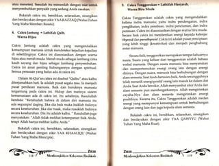 atau menetea). Seeudah itu minumlah denga" menyembuhkan penyakit yang sedang Anda ras"aikfafni,"*U 
Bukalah cakra ini, bersihkary selaraskary sinergikan 
dan berdayakan dengan zikir YAA RAZZAe(Wahai Tuhan 
Yang Maha Memberi Rezeki). 
4. Cakra ]antung = Lathifah Qalb, 
Warna Hijau 
Cakra Jantung adalah cakra yang mengendalikan 
kemampuan manusia untuk mendeteksi kejadian-kejadian 
di sekelilingnya. Cakra ini diasosiasikan dengan warna 
hijau atau merah muda. Merah muda sebagai lambang cinta 
kasih sayang dan hijau sebagai lambang penyembuhan. 
Cakra ini amat penting hubungannya dengan spiritual. 
Semua perasaan yang halus ada di cakra ini. 
Dalam Al-Qur'an cakra ini disebut "Qalbu" atau kalbu 
diterjamahkan hati. Ia adalah pusat segala rasa. Ia menjadi 
pusat penilaian manusia. Baik dan buruknya manusia 
tergantung pada cakra ini. Hidup dan matinya sistem 
kemanusiaan ada di cakra ini. Itu sebabnya, Rasulullah 
bersbda: "Ketahuilah bahwa di dalam diri manusia itu 
ada segumpal daging. Jika dia baik maka baiklah fisiknya 
secara keseluruhan. ]ika dia rusak, maka rusaklah fisiknya 
secara keseluruhan. Dia itu adalah kalbu. " Rasulullah juga 
menyatakan: "Allah tidak melihat ketampanan fisik Anda, 
tetapi Allah hanya melihat kalbu Anda." 
Bukalah cakra ini, bersihkan, selaraskan, sinergikan 
dan berdayakan dengan zikir YAA KHAALIeU (Wahai 
Tuhan Yang Maha Mencipta). 
füx fifir 
§ r,i 
5. Cakrr Tlnggorokan - Lathlfah Hanf arah, 
Warna Blru Muda 
Cakra Tenggorokan adalah cakra yang mengendalikan 
kelima indra manusia; yaitu indra pendengaran, indra 
penglihataru indra perabaan, indra penciuman, dan indra 
p"ruruun. Cakra ini diasosiasikan dengan warna biru muda' 
b".um fisik cakra ini memberikan energi kepada kelenjar 
thyroid d,an p ar athyroid. Cakra ini adalah pusat penciptaan 
yang lebih tinggi (kreativitas) dan menjadi penghubung 
antar manusia. 
Secara fisik, tenggorokan merupakan tempat keluarnya 
suara. suara yang keluar dari tenggorokan adalah bahasa 
verbal manusia. Dengan suara manusia bisa menyatukan 
dan mempertemukan energi orang lain dengan energi 
dirinya. Dengan suara, manusia bisa berhubungan dengan 
alam semesta. Saat Andabersuara baik, Anda sesungguhnya 
telah menarik energi positif oran8 lain masuk ke dalam diri 
Anda. saat Anda berzTkir,Allah menyambut zikir Anda dan 
alam semesta pun mendengarkannya. Allah mengirimkan 
cayaha-Nya dan alam semesta mengirimkan energi 
poritifr,yu. Karena itu, Cakra Tenggorokan adalah medan 
energi yang memPunyai kemamPuan untuk berhubungan 
dengan orang lain dan juga kepada alam semesta' 
Bukalah cakra ini, bersihkan, selaraskan, sinergikan 
dan berdayakan dengan zikir YAA QAWYYU (Wahai 
Tuhan Yang Maha Kuat). 
 