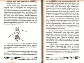 Mengecae cakra. Energi alam dicas t. U.wiffi' 
Energi Ilahi dicas ke atas. 
Seorang muslim yang melakukan shalat dengan 
khusyuk, yaitu di saat bersujud dan menekankan jari-jari 
kakinya ke tanah, maka dia telah menghubungkan 
energi bumi. Saat berdiri atau duduk tasyahhud, dia telah 
menghubungkan energi Ilahi. Secara keseluruhan, shalat 
adalah media untuk mikraj (naik) channelling kepada Allah, 
dan media untuk turun bersujud menyerap kesadaran 
energi positif tertinggi, sekaligus membuang kotoran hati 
dan energi-energi negatif. Hubungan ke atas dan ke bawah 
adalah grounding menyelaraskan energi dengan Allah dan 
alam semesta sekaligus membuang semua energi negatif 
dan pengaruh-pengaruh buruk. 
Ketika kita melakukan meditasi pernafasan, berarti 
kita melakukan pembersihan medan energi, sekaligus 
penyelarasan, pengisian, penguatan dan pemberdayaan 
bashirah. 
Untuk me njaga agarkita tetap terhubung dengan energi 
Ilahi dan energi alam semesta - setidaknya kalau kita tidak 
bisa meditasi - kita lakukanGrounding. Grounding artinya 
ffälx 
,. lTi;" 
terhubung kä ilndt dan ke bumi. Dengan grounding, kita 
tidak pernah lepas berhubungan dengan energi langit dan 
energi bumi. Energi langit berararti energi Allah dan energi 
alam semesta, energi bumi berarti energi mikrokosmos. 
Grounding berarti memberdayakan kekuatan rohani dan 
kekuatan fisik atau raga. Grounding akan memastikan 
seseorang menerima cukup energi dari langit dan bumi 
secara seimbang. Grounding ini dilakukan sama dengan 
meditasi, tetapi tidak harus konsentrasi penuh dan dalam 
kondisi hening. Bisa dilakukan di mana saja dan kapan saja. 
Grounding juga memberikan perlindungan kepada 
diri di mana energi negatif akan secara otomatis disalurkan 
ke bumi. Dengan grounding, kita membuang sisa-sisa 
energi yang tidak terpakai, melunturkan racun atau toksin 
dan sisa-sisa metabolisme dan mengembalikannya ke 
dalam inti bumi. Kemudian bumi mengolahnya kembali 
menjadi keberkahan bagi manusia. 
' Anda y4ng berhubungan dengan pasien atau sehabis 
membantu penyembuhan oiang sakit, atau sehabis 
berinteraksi dengan hal-hal yang berbahaya, sebaiknya 
Anda segera melakukan grounding. Di sini grounding 
menjadi media untuk memutus pengaruh negatif, 
membebaskan akibat negatif, menjaga agar tidak tertular 
virus/bakteri, dan sekaligus membuang sisa-sisa energi 
yang tidak terpakai. 
Caranya sangat mudah. Ketika Anda menarik 
nafas panjang, visualisasikan ada cahaya yang masuk 
melalui Cakra Mahkota. Tahanlah nafas di dada sambil 
visualisasikan cahaya itu membesihan diri Anda. Kemudian 
hembuskan nafas sambil memvisualisasikan bahwa kotoran 
atau semua energi negatif terbuang keluar dan masuk ke 
dalam bumi. 
Zuun 
Membnr,rqkirknnr Kekunrnn Bnshinnh -t  LzT - C 
 