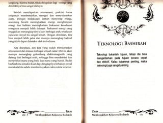 langsung. Karena itulah, tidak diragukan lagi -.n.rglTing 
dimilikinya bisa sangat dahsyat. 
Setelah mendapatkan attunement, praktisi harus 
istiqamah membersihkan, mengisi dan menyelaraskan 
cakra. Dengan melakukan latihan menyerap energi, 
seseorang berarti meningkatkan energi, menghimpun 
energi dan bahkan meningkatkan frekuensi kesadaran 
energinya menjadi lebih dahsyat. Frekuensi energi yang 
tinggi akan menangkap sinyal dari berba gai arah, sekalipun 
pancaran sinyal itu sangat lemah. Dengan demikian, kita 
bisa menjadi lebih peka dan mampu menangkap hal-hal 
yangtidak dapat dideteksi oleh indra biasa. 
Kita ibaratkary diri kita yang sudah mendapatkan 
attunement dan inisiasi ini bagai sebuah radar. Diri ini akan 
mampu menangkap gelombang elektromagnetik yar.g 
datang dari berbagai arah, sehingga bisa mendeteksi dan 
menyeleksi mana yang baik dan mana yang buruk. Radar 
bashirah itu semakin kuat daya tangkapnya terhadap sinyal 
manakala kita selalu memberdayakan cakra-cakra tersebut. 
,1',ilil Mervrbnnqkirknn Kekunrnr Bnshinnk 
ßkA, 
Txsolocl BASHIRAH 
Teknologi bukanlah tujuan, 
mengantarkan Pada tujuan 
dan efektif. Kalau tuiuannYa 
teknologi juga sangat Penting. 
tetapi dia bisa 
secara cepat 
penting, maka 
Zmrn 
 