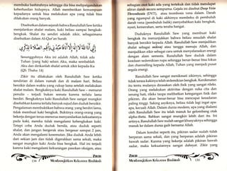 l aj:. 
membuka bashirahnya sehingga dia bisa metipatgandakan 
keberhasilan hidupnya. Allah memberikan kemampuan 
kepadanya untuk bisa melakukan apa yarrg tidak bisa 
dilakukan orang banyak. 
Disebutkan dalam sejarah bahwa RasulullahSaw ketika 
menjalankan shalat malam, kaki beliau sampai bengkak-bengkak. 
Shalat itu sendiri adalah zikir, sebagaimana 
disebutkan dalam Al-Qur'an Surah: 
q {r1 tbt *is 4 rb r;1i§ya yYäl fii 6y 
Sesungguhnya Aku ini adalah Allah, tidak ada 
Tuhan (ya.g hak) selain Aku, maka sembahlah 
Aku dan dirikanlah shalat untuk zikir kepada-Ku 
(QS. Thaha:L4) 
Zlkir itu dilakukan oleh Rasulullah Saw ketika 
sendirian di dalam rumah dan di malam hari. Beliau 
berzikir dalam waktu yang cukup lama setelah melakukan 
shalat malam. Bengkaknya kaki Rasulullah Saw - menurut 
penulis - terjadi bukan semata karena terlalu lama 
berdiri. Bengkaknya kaki Rasulullah Saw sangat mungkin 
disebabkan karena terlalu banyak sujud dan duduk berzikir. 
Pengalaman membuktikan bahwa orang yang berdiri lama, 
tidak membuat kaki bengkak. Buktinya orang-orang yarrg 
bekerja dengan terus-menerus menyandarkan kekuatannya 
pada kaki, mereka tidak mengalami kebengkakan kaki. 
Tetapi coba Anda duduk bersila, atau duduk seperti 
shalat, dan jangan bergerak atau bergesar sampai 2 jarn, 
Anda akan mengalami kesemutan. Jika duduk Anda lebih 
dari sekian jam dan tidak digerakkan sama sekali, maka 
sangat mungkin kaki Anda bisa bengkak. Hal ini terjadi 
karena kaki mengalami kekurangan pasokan oksigery atau 
Zinir< t  
134 ( t' iVlevrbnrrrqkirknlr Krkunrnrrr Bnshinnh 
sebagian otot kaki ada yang tertekuk dan tidak mendapat 
aliran darah secara semPurna. Gejala ini disebutDeep Vein 
Thrombosls (DVT), atau trombosis vena dalam' Darah 
yang ngumpul di kaki akhirnya membeku di pembuluh 
darah vena (pembuluh balik) menyebabkan kaki bengkak, 
nyeri, kemerahan, serta teraba hangat. 
Duduknya Rasulullah Saw yang membuat kaki 
bengkak itu menunjukkan bahwa beliau sesudah shalat 
banyak berzikir kepada Allah. Rasulullah Saw menjadikan 
shalat sebagai mikrai atau tangga menuju Allah, dan 
menjadikanzikir sebagai cara untuk menyelaraskan energi 
dengan alam semesta. Rasulullah Saw duduk dalam 
keaäaan sedemikian rupa sehingga benar-benar bisa fokus 
dan channelling kepada Allah, Tuhan yarlg menjadi pusat 
segala energi. 
Rasulullah Saw sangat menikmati zikirnya, sehingga 
tidak terasa kakinya telah sedemikian bengkak. Kenikmatan 
itu tentu mulanya dirasakan oleh fisik yang sangat rileks. 
Orang yang melakukan aktivitas dengan suka cita dan 
senang hati, rileks tanpa melibatkan ketegangan fisik dan 
pikiran, dia akan benar-benar bisa mencapai kesadaran 
paling tinggi. Saking asyiknya, beliau tidak lagi ingat apa-apa, 
kecuali Allah. Dalam dunia modern, apa yang dialami 
oleh Rasulullah Saw itu telah masuk ke gelombang otak 
alpha-theta. Bahkan sangat mungkin lebih dari itu. Ini 
artinya, Rasulullah Saw sudah sangat khusyuknya sehingga 
masuk ke dalam dunia gaib bersama Allah. 
Dalam kondisi seperti itu, pikiran sadar sudah tidak 
berperan sama sekali, dan yang berperan adalah pikiran 
bawah sadar. Karena yang bekerja adalah pikiran bawah 
sadar, maka kekuatannya sangat dahsyat' Zlkir yang 
i,'llt 
 