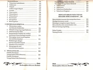 MetafisikKhusus: 
o Teleportasi/psikokinesis 
191 
192 
193 
194 
196 
197 
198 
198 
199 
199 
199 
200 
201 
204 
205 
207 
21.0 
I'raktekTcnaga Dalam Metafisik.....,......,. 223 
PernafasanTenaga Dalam Metafisik 223 
. NafasDuduk 224 
. NafasJurus 225 
. NafasJurusPembersihan 225 
o NafasJurusPengisian......... 227 
MENGANTARKAN PADA TUIUAN 
MENARIK SEMUA HARAPAN ...230 
Menyuburkan tanaman dan menjauhkan hama 
Menjagakeamananrumah 
o Telekinesis 
. Telepati 
Latihan ringan telepati 
a 
a 
a 
a 
a 
a 
o 
Levitasi 
Clairvoyance 
Clairsentience 
Clairaudience 
Psychometri 
Precognition 231 
Retrocognition 232 
3. KECERDASAN SPIRITUAL 
1. Menemukan makna 
dan hikmah di balik fakta 
Menjadi orang yang sangat bij aksana 
Makrifat kepada Allah 
Berpandangan holistik dan melihat 
keterkaitan antara berbagai masalah 
Menangkap sinyal-sinyal kejadian 
danmembacakeadaan .............. Z1,.1, 
6. Berhubungandengan 
hal-halyangtidaknampak 212 
7. Membacaauraoranglain...,....... 21,s 
8. Mempengaruhi atau 
menarikminatoranglain ........... 217 
Menanganiorangkesurupan/depresi 233 
Menumbuhkan dan menyuburkan cinta ....................... 234 
Mencaribarangyanghilang 236 
DaftarPustaka.......... 239 
TentangPenulis 241, 
2. 
3. 
4. 
5. 
4. TENAGADALAM 
Praktek Pernafasan 
218 
220 
222 
Tenaga Dalam Fisik (Offensive) 
Praktek Pernafasan 
Tenaga Dalam Fisik (Defensive) 
ff,,;iil 
 