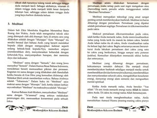 dikuti oleh turunnya tulang rusuk sehingga rongga 
dada menjadi kecil. Sebagai akibatnya, tekanan di 
dalam rongga dada menjadi lebih besar daripada 
tekanan luar, sehingga udara .dalam rongga dada 
yang kaya karbon dioksida keluar. 
3. Meditasi 
Dalam bab Zikir Membuka Kegaiban Menembus Batas 
Ruang dan Waktu, Anda telah mengetahui teknik zikir 
yang ditempuh oleh ahli thareqat. Satu di antara cara yang 
dilakukan adalah dengan "Munjajat." Kata "Munajat,, itu 
sendiri berasal dari bahasa Arab, yang berarti mendekat 
kepada Allah dengan mengucapkan kalimat seperti 
sedang bebisik-bisik kepada-Nya, memohon ampun 
(membersihkan diri), menyelaraskan kehendak dengan 
kehendak-Nyu, menyampaikan harapan, dan meminta 
daya dan kekuatan. 
"Meditasi" sama dengan "Semadi," dan orang Jawa 
menyebut "Semedi". Dalam Kamus Besar Bahasa Indonesia, 
mmedetiasi berarti memusatkan pikiran dan perasaan. 
Kegiatan ini sama dengan yang dilakukan oleh Rasurulrah 
ketika berada di Goa Hira yang kemudian didatangi oleh 
Malaikat ]ibril untuk memberikan wahyu. Bahasa Arabnya 
adalah "Tahannuts." Dalam buku ini "Meditasi,, saya 
maknai sama dengan "Munajat." ladi, ketika dalam latihan 
saya sebutkan "Meditasi" itu maksudnya adalah ',Munajat.,, 
Kamus Bahasa Arab Modern, menyebutkan "Meditasi,, 
sama dengan "Ta'ammul" yang artinya melakukan 
perenungan diri, memusatkan konsentrasi pada sebuah 
fokus. 
Medltasi selalu dilakukan bersamaan dengan 
pernafasan, maka setiap pada saat ingin mengakses atau 
channelling nanti, penulis selalu menggunakan istilah 
"Meditasi Pernafasan." 
Meditasi merupakan teknologi yang amat sangat 
penting untuk memberdayakan bashirah. Meditasi ini harus 
dibarengi dengan pernafasan. Pernafasan yang dipakai 
adalah pernafasan segitiga. Pernafasan ini dikonsentrasikan 
pada cakra. 
Maksud pernafasan dikonsentrasikan pada cakra, 
ialah ketika Anda menarik nafas, Anda memvisualisasikan 
nafas yang Anda tarik itu masuk ke dalam cakra. Setelah 
Anda tahan nafas itu di cakra, Anda viusalisasikan nafas 
itu keluar lagi dari cakra. Begitu seturusnya secara berurut-turut 
Anda lakukan pernafasan dari cakra yang satu 
ke cakra yang berikutnya, hingga sampai satu putaran 
(suklus). Kemudian dilanjutkan memasuki siklus kedua 
dan seterusnya. 
Meditasi yang dibarengi dengan pernafasan, 
kekuatannya semakin dahsyat. Dia menjadi ritual 
memberdayakan bashirah sekaligus menjadi media untuk 
membersihkan diri dari kotoranjiwa (karma), membersihkan 
dan menyelaraskan seluruh cakra, mengaktifkan kesadaran 
energi, menyerap energi alam semesta dan menguatkan 
mental spiritual. 
Ketika Anda menarik nafas, Anda berzikir "Yaa 
Allah." Di sini Anda menarik energi nama Allah ke dalam 
cakra Anda. Di cakra itu energi nama Allah bersemayam. 
Pada saat Anda menghembuskan nafas, Anda 
menzikirkan Asmaul Husna (masing-masing cakra punya 
ü 
It: 
@ iäil ztraR^n, 
 