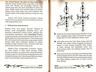 zikir Asmaul Husna). Dari cakra ini Anda memaneärkln 
frekuensi energi Asmaul Husna yang telah Anda miltki 
untuk alam semesta, lalu menangkap frekuensi alam 
semesta yang sama, dan Anda menariknya ke dalam diri 
Anda. Jadilah energi Anda semakin besar dan semakin 
dahsyat. Ingat setiap energi yang Anda keluarkan akan 
kembali kepada Anda dengan membawa energi lain yang 
sama. 
Banyak sekali teknik meditasi pernafasan. Namun 
kepada Anda, saya ajarkan dua macam meditasi pernafasan 
yang sangat penting, yaitu: 
a. Meditasi Prana (makrokosmos) 
Meditasi Prana, sama dengan "Munajat." Meditasi ini 
berdaya untuk meningkatkan kesadaran Prana, atau 
kesadaran makrokosmos (energi umum), sehingga akan 
meningkatkan kemampuan untuk channelling terhadap 
energi-energi tradisi yang termasuk kelompok Prana. Prana 
adalah jagad besar atau makrokosmos. Prana disebut juga 
Chi, yaitu energi atau kekuatan alam yang mengisi seluruh 
semesta. Maka dalam melakukan meditasi ini, praktisi 
diarahkan dengan kesadaran biasa. Di bawah nanti akan 
Anda ketahui macam-macam energi tradisi. 
Meditasi Prana menggunakan pernafasan segitiga, 
dan nafas ditahan di dada (Cakra Jantung). Dalam 
meditasi pernafasan ini praktisi harus memvisualisasikan 
masuknya nafas ke Cakra Jantung, mengendapkannya dan 
menghembuskannya dari Cakra Jantung. Siklus pernafasan 
dapat Anda praktekkan seperti gambar berikut ini. 
o 
o 
Duduk bersila, kedua telapak tangan diletakkan di atas 
paha, punggung tegak, kepala menunduk ke tengah-tengah 
dada, dan mata dipejamkan dengan ringan. 
Tarik nafas masuk dari Cakra Dasar dengan zikir YA 
ALLAH, naik melalui tulang Punggung (sushumna) 
sampai di Cakra Jantung, kemudian nafas ditahan 
di Cakra Jantung, lalu hembuskan keluar arah 
Cakra ]antung depan dan belakang dengan zikir YA 
KHAALIQ. 
Tarik nafas masuk dari arah depan dan belakang Cakra 
Jantung dengan zikir YA ALLAH. Tahan nafas di Cakra 
]antung, kemudian tarik ke atas dan hembuskan keluar 
dari Cakra Mahkota sambil zikir YA DZAL JALALI 
WAL IKRAM.. 
o 
 