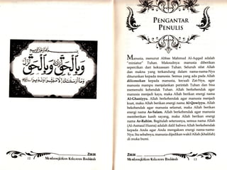 t. 
f, 
ti' 
il 
,tt, 
ft 
#. 
PTNcaNTAR 
PrNurlS 
Mur,rrria, menurut Abbas Mahmud Al-Aqqad adalah 
"miniatur" Tuhan. Maksudnya: manusia diberikan 
sepercikan dari kekuasaan Tuhan. Seluruh sifat Allah 
dan makna yang terkandung dalam nama-nama-Nya 
diturunkan kepada manusia. Semua yang ada pada Allah 
ililicensikan kepada manusia, kecuali Zat-Nya, agar 
manusia mampu menjalankan perintah Tuhan dan bisa 
memenuhi kehendak Tuhan. Allah berkehendak agar 
manusia menjadi kaya, maka Allah berikan energi nama 
At-Ghaniyyu. Allah berkehendak agar manusia menjadi 
kuat, maka Allah berikan energi nama Al-Qowiyyu. Allah 
bekehendak agar manusia selamat, maka Allah berikan 
energi nama As-Salam. Allah berkehendak agar manusia 
memberikan kasih sayan& maka Allah berikan energi 
nama Ar-Rahim. Begitulah seterusnya, semua nama Allah 
(Al-Asmaul Husna) adalah datil bahwa Allah berkehendak 
kepada Anda agar Anda mengakses energi nama-nama- 
Nya. Itu sebabnya, manusia dijadikan wakil Allah (khalifah) 
di muka bumi. 
Zmrn_ 
fflk}J 
ffi,, h#i+ !t$i$§ I **u*lU; 
i,ilä Mrmbnrqkirknn Krkunrnlr Bnshinnk 
 