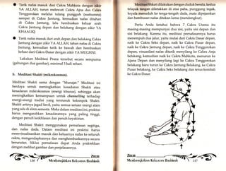 O Tarik nafas masuk dari Cakra Mahkotu aongrn ,rU* 
YA ALLAH, turun melewati Cakra Ajna dan Cakra 
Tenggorokan melalui tulang pungguh (sushumna) 
sampai di Cakra |antung, kemudian nafas ditahan 
di Cakra Jantung, lalu hembuskan keluar arah 
Cakra ]antung depan dan belakang dengan zikir yA 
KHAALIQ. 
O Tarik nafas masuk dari arah depan dan belakang Cakra 
Jantung dengan zikir YA ALLAH, tahan nafas di Cakra 
Jantung, kemudian tarik ke bawah dan hembuskan 
keluar dari Cakra Dasar dengan zikir yA MUGHNI. 
Lakukan Meditasi Prana tersebut secara sempurna 
(gabungan dua gambar), minimal3 kali sehari. 
b. Meditasi Shakti (mikrokosmos). 
Meditasi Shakti sama dengan "Munajat.,, Meditasi ini 
berdaya untuk meningkatkan kesadaran Shakti atau 
kesadaran mikrokosmos (energi khusus), sehingga akan 
meningkatkan kemampuan untuk channelling terhadap 
energi-energi tradisi yang termasuk kelompok Shakti. 
Shakti artinya jagad kecil, yaitu semua satuan energi alam 
yang ada di alam semesta. Maka dalam meditasi ini, praktisi 
harus mengarahkan kesadarannya yarrg paling tinggi, 
dengan penuh keikhlasan dan penuh keyakinan. 
Meditasi Shakti menggunakan pernafasan segitiga, 
dan nafas dada. Dalam meditasi ini praktisi harus 
memvisualisasikan masuk dan keluarnya nafas ke seluruh 
cakra, mengendapkannya dan menghembuskannya secara 
berurutan. Siklus pernafasan dapat Anda praktekkan 
dengan melihat gambar dan penjelasannya, 
arun 
.EFts' 
Medltut Shkati dilakukan den gan du duk bersila, kedua 
telapak tangan diletakkan di atas paha, punggung tegak, 
kepala menuduk ke tenga-tengah dada, mata dipejamkan 
dan hembusan nafas ditekan keras (mendengkur). 
Perlu Anda ketahui bahwa 7 Cakra Utama itu 
masing-masing mempunyai dua sisi, yaitu sisi depan dan 
sisi belakang. Karena itu, meditasi pernafasannya harus 
menempuh dua jalur, yaitu mulai dari Cakra Dasar depan, 
naik ke Cakra Seks depan" naik ke Cakra Pusar depan, 
naik ke Cakra Jantung depan, naik ke Cakra Tenggorokan 
depan, visuasilasi nafas ditarik menyilang ke Cakra Anja 
belakang, kemudian naik ke Cakra Mahkota, menurun ke 
Ajana Depan dan menyilang lagi ke Cakra Tenggorokan 
belakang baru turun ke Cakra Jantung Belakang, ke Cakra 
Pusar belakang, ke Cakra Seks belakang dan terus kembali 
ke Cakra Dasar. 
 