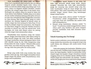 Anrla imajinasikan ada cahaya putih clan kllatan-kilatan 
kecil yang banyak sekali memancar dari atas sedang 
bergerak semakin mendekat kepada Anda. Cahaya dan 
kilatan itu tiada lain adalah energi yang sedang ingin Anda 
serap. Cahaya itu bergerak semakin mendekat, semakin 
mendekat dan menjadi sangat dekat di atas kepala Anda. 
Bimbinglah dan arahkan cahaya itu masuk ke dalam diri 
Anda melalui Cakra Mahkota. Tariklah cahaya itu ke dalam 
diri dan rasakan sensasinya merayap pelan-pelan menurun 
ke Cakra Ajna, kemudian ke Cakra Tenggorokan, kemudian 
ke Cakra ]antung. Dari Cakra Jantung, energi itu makin 
membesar dan merayap bergerak ke seluruh tubuh, ke 
pundak, tangan dan terus merayap ke Cakra Pusar. Di sini 
energi itu menjadi sangat kuat pusarannya, Ialu bergerak 
ke Cakra Dasar, hingga ke ujung kaki. Rasakan sensasinya 
menyebar ke seluruh otot, saraf dan seluruh kutit. Anda 
bayangkan diri Anda telah dilapisi cahaya itu, jantung 
Anda dan tangan Anda memancarkan cahaya. 
Visualisasikan terus masuknya energi dan rasakan 
getaran, hingga Anda benar-benar yakin bahwa energi itu 
telah menyatu dengan diri Anda. Lalu akhiri visualisasi 
itu dengan memberikan afirmasi (penegasan) bahwa Anda 
telah memiliki energi itu dan Anda menguncinya tetap 
berada dalam diri Anda. Ucapkan "Alhamdu lillatu terima 
kasih Tuhan, saya telah menyerap energi tradisi.....". Safu 
dua tiga, buka mata pelan-pelan dan tersenyumlah. 
Energi yang sudah ;; serap tersebut bisa Anda 
gunakan untuk apa saja. Anda tinggal menciptakan kreasi 
dengan tangan dan pikiran untuk menyalurkannya, tenfu 
dengan memvisualisasikan. 
Visuallsasikan seperti tersebut di atas setiap kali 
Anda ingin menyerap sebuah energi tradisi, apapun 
energinya. Kemudian jika Anda ingin menyelaraskan 
energi dan menyerap atau menarik energi yang lain, 
Anda visualisasikan energi itu sesuai dengan apa yar.g 
Anda pahami. Zikir waktu Channelling dan Inisiasi Anda 
sesuakan dengan Asmaul Husna yang berhubungan 
dengan energi tersebut. 
o Menarik energi rezeki, zikirnya adalah "Ya Rozzak." 
Visualisasinya adalah menggambarkan rezeki aPa 
yang ingin Anda raih. Gambarkan dan rasakan Anda 
telah mendapatkannya. 
o Menarik energi kesembuhan, zikiranya adalah "Ya 
Sy aah." Visualisasinya adalah menggambarkan adanya 
cahaya putih yang membawa rasa panas mengusir 
penyakit. Gambarkan Anda telah merasakan benar-benar 
sehat. 
Teknik Scanning atau Tes Energi 
Setelah praktisi melakukan semua teknik-teknik menyerap 
energi, praktisi bisa memeriksa atau mengecek energi yang 
sudah diakses dan dihimpun oleh medan-medan energi 
atau cakra. 
Tarik nafas panjang dan hembuskan. Rilekskan semua 
otot-otot dan saraf. Gerakkan kedua telapak tangan dengan 
lentur dan kipas-kipaskan. Setelah itu pertemukan kedua 
telapak tangan lalu lepaskan dengan menariknya menjadi 
renggang antara 4-5 cm. Diamkan sejenak, dekatkan kedua 
telapak tangan lalu tarik kembali, dan diamkan. Pusatkan 
sensasi dan penghayatan hanya pada kedua telapak tangan 
Znan 
Mervrbnrqkirknr,r Kekunrnr,r Bnshinnh 
 