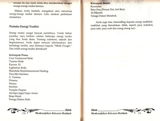Bensasi itu dan nanti Anda biea membedalaffigan 
energi-energi tradisi lainnya. 
Silakan Anda berlatih, mengakses atau menyerap 
energi-energi tradisi lainnya. Lalu rasakan perbedaan 
sensasinya. 
Pustaka Energi Tradisi: 
Energi tradisi sangat banyak jumlahnya. Untuk bahan 
pustaka, saya berikan catatan beberapa energi tradisi 
yang bisa Anda akses. Tentang substansi, sejarah dan 
kegunaannya, Anda dapat mencari informasinya dari 
berbabagi simber, atau bertanya kepada "Mbah Google." 
Dan inilah energi tradisi dimaksud! 
Kelompok Prana: 
Usui Tradisional Reiki 
Tummo Reiki 
Karuna Ki 
Lightarian Reiki. 
Shambala Multidimensional Healing. 
Tera-Mai Seichem. 
G. Tummo. 
Drisana. 
Neriya. 
Seichim. 
Templar Degree, 
Aji Sapu Jagad Sapu Anam. 
Braja Musti. 
Tenaga Dalam Fisik. 
Kundalini. 
Ilmu Haq (Perisai Diri,Inti Besi). 
Al Hikmah. 
Tenaga Dalam Metafisik. 
Anda juga bisa channelling kepada energi makhluk-makhluk 
il'fü^ 
yang dimuliakan Allah, seperti para malaikat, 
para nabi, para wali dan orang-orang suci. 
 