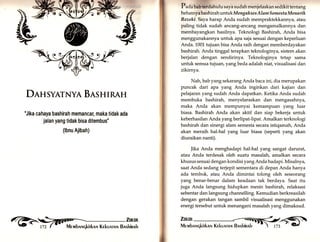 DEHSYATNYA BISHIRAH 
"Jika cahaya bashirah memancar, maka tidak ada 
jalan yang tidak bisa ditembus' 
(lbnu Ajibah) 
reh ,1'fi[ f,äil 
.-eMr. 
Pa.ln babterdahulu saya sudah menjelaskan sedikit tentang 
hebatnya bashirah un tuk Mengaks es Alam S emesta Menaik 
Rezeki. Saya harap Anda sudah mempraktekkannya, atatr 
paling tidak sudah ancang-ancang mengamalkannya dan 
membayangkan hasilnya. Teknologi Bashirah, Anda bisa 
menggunakannya untuk apa saja sesuai dengan keperluan 
Anda. 1001 tujuan bisa Anda raih dengan memberdayakan 
bashirah. Anda tinggal terapkan teknologinya, sistem akan 
berjalan dengan sendirinya. Teknolog.ya tetap sama 
untuk semua tujuan, yangbeda adalah niat, visualisasi dan 
zikirnya. 
Nah, bab yang sekarang Anda baca ini, dia merupakan 
puncak dari apa yang Anda inginkan dari kajian dan 
pelajaran yar.g sudah Anda dapatkan. Ketika Anda sudah 
membuka bashirah, menyelaraskan dan mengasahnya, 
maka Anda akan mempunyai kemampuan yar.g luar 
biasa. Bashirah Anda akan aktif dan siap bekerja untuk 
keberhasilan Anda yang berlipat-lipat. Amalkan terknologi 
bashirah dan sinergi alam semesta secara istiqamah, Anda 
akan meraih hal-hal yang luar biasa (seperti yang akan 
diuraikan nanti). 
Jika Anda menghadapi hal-hal yang sangat darurat, 
atau Anda terdesak oleh suatu masalatg amalkan secara 
khusus sesuai dengan kondisi yangAnda hadapi. Misalnya, 
saat Anda sedang terjepit sementara di depan Anda hanya 
ada tembok, atau Anda dimintai tolong oleh seseorang 
yang benar-benar dalam keadaan tak berdaya. Saat itu 
juga Anda langsung hidupkan mesin bashirah, relaksasi 
sebentar dan langsung channelling. Kemudian berkreasilah 
dengan gerakan tangan sambil visualisasi menggunakan 
energi tersebut untuk menangani masalah yang dimaksud. 
 