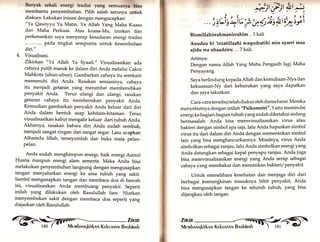 Banyak sekali energi tradisi yang semuanyr bisa 
membantu penyembuhan. Pilih salah satunya untuk 
diakses. Lakukan inisasi dengan mengucapkan: 
"Ya Qawiyyu Ya Matin. Ya Allah Yang Maha Kuasa 
dan Maha Perkasa. Atas kuasa-Mu, izinkan dan 
perkenankan saya menyerap kesadaran energi tradisi 
... pada tingkat sempurna untuk kesembuhan 
diri." 
4. Visualisasi. 
Zikirkan "Ya Allah Ya Syaafi." Visualisasikan ada 
cahaya putih masuk ke dalam diri Anda melalui Cakra 
Mahkota (ubun-ubun). Gambarkan cahaya itu semkain 
memenuhi diri Anda. Rasakan sensasinya, cahaya 
itu menjadi getaran yang merambat membersihkan 
penyakit Anda. Terus ulangi dan ulangi, rasakan 
getaran cahaya itu membersikän penyakit Anda. 
Kemudian gambarkan penyakit Anda keluar dari diri 
Anda dalam bentuk asap kehitam-hitaman. Terus 
visualisasikan kabut mengalir keluar dari tubuh Anda. 
Akhirnya, rasakan bahwa diri A.nda sudän sembuh, 
menjadi sangat ringan dan sangat segar. fuIu ucapkan 
Alhamdu lillah, terseyumlah dan buka mata pelan-pelan. 
Anda sudah menghimpun energi, baik energi Asmul 
Husna maupun energi alam semesta. Maka Anda bisa 
melakukan penyembuhan langsung dengan mengusapkan 
tangan menyalurkan energi ke area tubuh yang sakit. 
Sambil mengusapkan tangan dan membaca doa di bawah 
ini, visualisasikan Anda membuang penyakit. Seperti 
inilah yang dilakukan oleh Rasulullah Saw. Niatkan 
menyembukan sakit dengan membaca doa seperti yang 
diajarkan oleh Rasulullah: 
@ iilr 
,d1§:;t§r* 
)z/ '' ei; -iY .L : * qris +tt{,-i;i "')) r ) u. )zz.J J. uJ.I 
Bismillahirrahmanirrahim .. 3 kali 
Auudzu bi'izzatillaahi waqudratihi min syarri maa 
aiidu wa uhaadziru ... 7 kal| 
Artinya: 
Dengan nama Allah Yang Maha Pengasih lagi Maha 
Penyayang. 
Saya berlindung kepada Allah dan kemuliaan-Nya dan 
kekuasaan-Ny dari keburukan yang saya dapatkan 
dan saya takutkan. 
Cara-cara tersebuttelahdiakui olehduniabarat. Mereka 
menyebutnya dengan istilah "Psikometri". Yaitu memindai 
energi ke ba gian-ba gian tubuh yang sudah diketahui sedang 
bermasalah. Anda bisa memvisualisasikan virus atau 
bakteri dengan simbol apasaia,lalu Anda hapuskan simbol 
virus itu dari dalam diri Anda dengan memerankan simbol 
Iain yang bisa menghancurkannya. Misalnya, virus Anda 
simbolkan sebagai ranjau, lalu Anda simbolkan energi yang 
Anda datangkan sebagai kapal PenyaPu ranjau. Anda juga 
bisa memvisualisasikan energ yang Anda serap sebagai 
cahaya yang membakar dan mematikan bakteri/penyakit. 
Untuk memelihara kesehatan dan menjaga diri dari 
berbagai kemungkinan masuknya bibit penyakit, Anda 
bisa mengusapkan tangan ke seluruh tubuh, yang bisa 
dijangkau oleh tangan. 
 