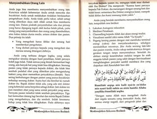 Menyembuhkan Orang Lain 
Anda juga bisa membantu menyembuhkan orang lain. 
Kuncinya adalah keberanian Anda untuk mencoba dan 
keyakinan Anda untuk melakukan tindakan berdasarkan 
pengetahuan Anda. Anda tidak perlu takut, sebab setiap 
orang diberikan daya oleh Allah untuk bisa membantu 
orang lain. Dalam praktek penyembuhan ada dua prinsip 
yang harus dipegang teguh oleh kedua belah pihak, yaitu 
orang yang menyembuhkan dan orang yang disembuhkan, 
atau kalau dalam dunia medis, antara dokter dan pasien. 
Dua prinsip itu ialah: 
. YanB mengobati harus ikhlas dan senang hati 
memberikan pengobatan. 
. Yang diobati percaya kepada yar.g mengobati dan 
merasa senang ditangani olehnya. 
Anda yang terbiasa dengan logika, yang selalu 
mengukur sesutau dengan hasil penelitian, boleh percaya 
boleh juga tidak. Tidak semua yang ilmiah bermanfaat bagi 
orar.g, ada banyak hal yang tidak bisa dilogikakan. Seorang 
pasien yang tidak percaya kepada dokter, dia tidak bisa 
sembuh padahal obat yang diberikan jelas mengandung 
bakteri yang akan mematikan penyakitnya (ilmiah). Saya 
sering berhubungan dengan pasien yang punya keyakinan 
terhadap seorang dokter. Suatu hari dia berobat ke rumah 
dokter itu. Bapak dokter tidak ada, yang ada istri dokter 
yang kebetulan sama berpofesi sebagi dokter. Istri dokter ini 
pun memberi obat,yang sama untuk penyakit yang sama. 
Ternyata pasien tersebut tidak sembuh penyakitnya. Tiga 
hari kemudian datanglagiberobat dan minta Bapak Dokter 
yang mengobatinya, dan dia sembuh. Inilah fenomena 
hidup yang tidak bisa dilogikakan. Pada akhirnya saya G i;;i 
tanyakan kepada pasien itu, mengapa tidak mau diobati 
oleh lbu Dokter? Dia menjawab: "Karena kami percaya 
kepada Pak Dokter, dia menangani dengan senang hati dan 
tidak kasar; sementara Ibu Dokter orangnya kasar, nampak 
tidak ikhlas dan kami memang tidak yakin'" 
Anda yang hendak membantu menyembuhkan orang 
lain, tempuhlah cara berikut: 
Lakukan Autogenic relaxation 
Meditasi Penafasan. 
Channelling kepada Allah dan akses energi tradisi' 
Visualisasi sambil zikir nama Al1ah "YaSyaahi'" 
Pegang kening pasien dengan niat membuka terminal 
energi (cakra) dan menyelaraskannya, sekaligus 
menstabilkan emosinya. Jika Anda seorang laki-laki 
dan pasien wanita, Anda cukup melakukannya dengan 
gerakan tangan tanpa menyentuhty'' Sesudah itu 
uli.kut energi kesembuhan melalui tangan ke arah 
anggota tubuh pasien yarrg sakit dengan bervisualisasi 
menghilangkan penyakit sambil membaca doa yang 
diajarkan oleh Rasulullah Saw sbb: 
?I 
, 
1.. 
2. 
J. 
4. 
5. 
Bismillahi arqiqa min kulli syai-in ya'dzika 
min syarri kulti nafsin au ainin hasidin Allahu 
yasliika bismillahi arqika. 
"Dengan nama Allah saya mengobati Anda 
dari segala sesuatu yang menyakiti Anda, dari 
semua energi negatif, dari pengaruh jahat dan 
jl 
ri 
r 
v- -, 
Mervrbnnqkirkall Kekunrnru Bnshinnh 
 