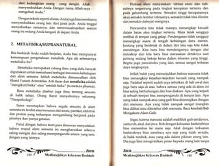 dari kedengkian orang yang dengki. Allah 
menyembuhkan Anda. Dengan nama Allah saya 
mengobati Anda." 
Denganteknikseperti di atas, Andajuga bisa membantu 
menyembuhkan orang lain dari jarak jauh. Anda tinggal 
menyebutkan namanya, dan memvisualisasikan seakan 
orang itu sedang Anda tangani di depan Anda. 
2. METAFISIKA/SUPRANATURAL. 
Bila bashirah Anda sudah berjaran, Anda bisa mempunyai 
kemampuan pengetahuan metafisik. Apa sih sebenu.rry, 
metafisika itu? 
Metafisika merupakan cabang ilmu yang dulu banyak 
digunakan untuk memahami berbagai fenomena kehidupan 
dan alam semesta. Istilah metafisika dimunculkan oleh 
filosbf Yunani Aristoteles. Arti dasar dari metafisika adalah 
"mengikuti fisika" atau "setelah fisika,, (ta meta ta physica). 
Ilmu metafisika disebut juga ilmu tentang sesuatu di balik tabiat. Orang Barat menyebutnya sekarang 
"Parapsikologi". 
Sains menetapkan bahwa segala sesuatu di alam 
semesta ini terdiri atau tersusun dari atom, partikel, elektron 
dan proton yang terhampar mengambang bergerak pada 
jalurnya dan punya getaran. 
- Patut diingat, bahwa teori para ilmuwan menyatakan 
bahwa wujud alam semesta ini mengharuskan adanya 
saling mengisi dan saling mempengaruhi antara yang satu 
dengan yang lainnya. 
Zr«m 
Mervrbnruqkirknx Kekunrnn Bnskinnh 
Hukum alam menyatakan: vibrasi atom dan sub-subnya 
tergantung pada tingkat kecepatan tertentu dan 
pada gelombang tertentu. Semakin tinggi kecepatannya 
akan semakin lembut vibrasinya, semakin tidak bisa diindra 
dan semakin dahsyat energinya. 
Pancaindra kita tidak mampu menangkap kecuali 
dalam batas atau tingkat tertentu. Mata tidak sanggup 
melihat di tempat yang gelap. Pendengaran tidak sanggup 
menangkap suara di tengah kebisingan deru mersin. 
]antung yang berdetak di dalam diri kita saja kita tidak 
mendengar. Kita baru bisa mendengarnya dengan alat 
stetoskop dan kita baru bisa merasakan detaknya saat 
jantung sedang bekeja keras dalam tekanan yang tinggi. 
Begitu juga pancaindra yang lain, semua sangat terbatas 
daya tangkapnya. 
Inilah bukti yang menunjukkan bahwa manusia tidak 
bisa menangkap kejadian-kejadian kecuali yang nampak 
saja. Padahal seperti sudah saya sebutkan di bab awal dan 
juga baru saja di atas, bahwa semua yang ada di alam ini 
bisa saling berhubungan dan bisa diakses. Apa yang terjadi 
di sebuah tempat bisa mempengaruhi di tempat lain. Apa 
yang tidak nampak atau yang gaib bisa disinergikan dengan 
diri manusia. Apa yang tidak nampak sangat mungkin 
bisa dilihat atau diketahui oleh manusia. Baca kembali Bab 
Mengakses Alam Gaib. 
Ingat, karena manusia adalah makhluk gaib jatidirnya, 
yaitu roh, akal, dan jiwa. Roh dengan kekuatan bashirahnya 
bisa menembus ke mana saja. Akal dengan kekuatan 
bashirahnya bisa membaca apa saja yang tidak tertulis, 
di balik tembok, atau yang ada dalam pikiran orang lain. 
Dia juga bisa mengirimkan pesan kepada orang lain tanpa 
Zu«n 
Merubnnqkirknr,r Kekunrnr.r Bnshinnh -t  t8s -' C 
 
